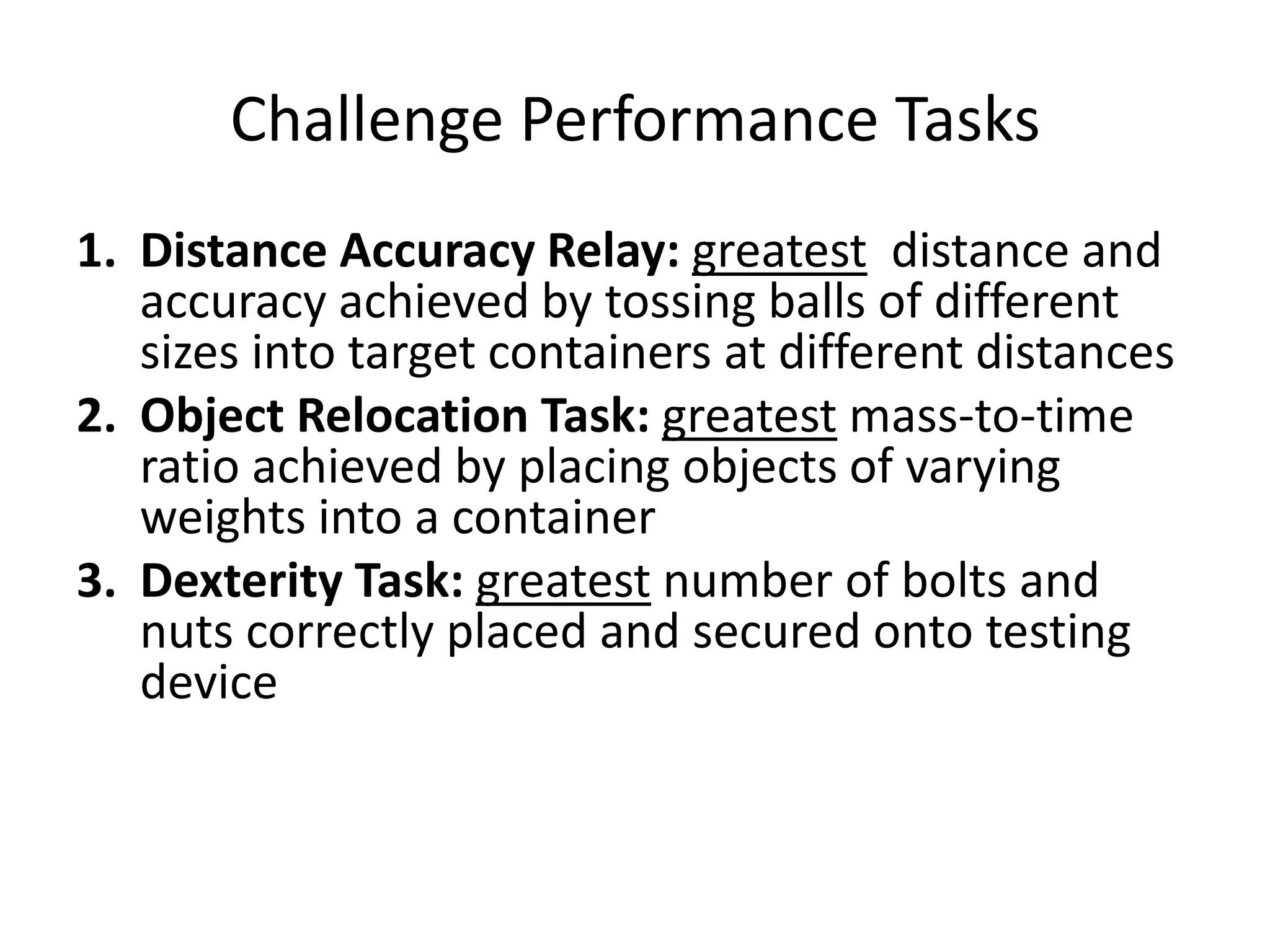 Challenge Performance Tasks
1. Distance Accuracy Relay: greatest distance and
accuracy achieved by tossing balls of different
sizes into target containers at different distances
2. Object Relocation Task: greatest mass-to-time
ratio achieved by placing objects of varying
weights into a container
3. Dexterity Task: greatest number of bolts and
nuts correctly placed and secured onto testing
device
 
