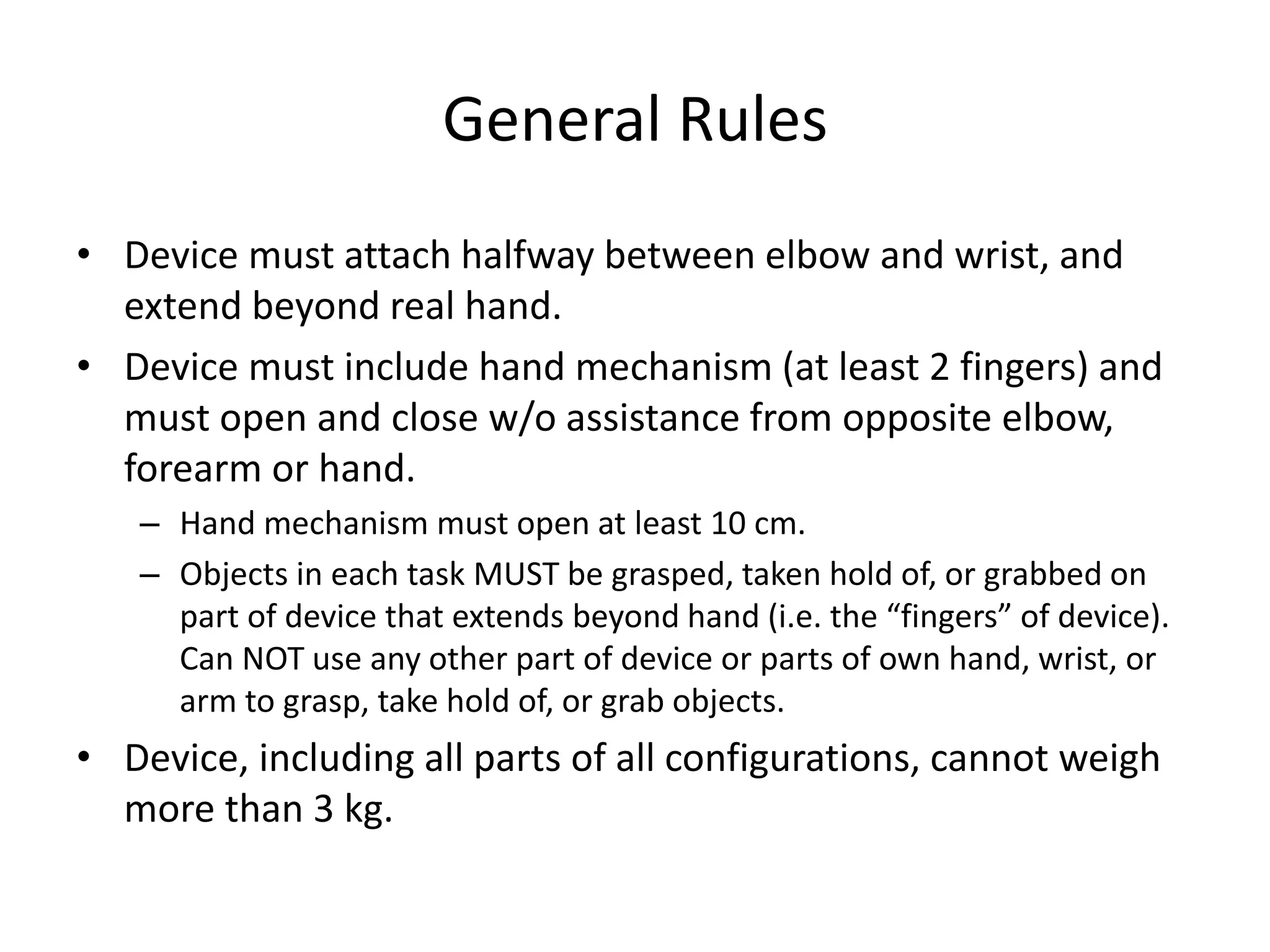 General Rules
• Device must attach halfway between elbow and wrist, and
extend beyond real hand.
• Device must include hand mechanism (at least 2 fingers) and
must open and close w/o assistance from opposite elbow,
forearm or hand.
– Hand mechanism must open at least 10 cm.
– Objects in each task MUST be grasped, taken hold of, or grabbed on
part of device that extends beyond hand (i.e. the “fingers” of device).
Can NOT use any other part of device or parts of own hand, wrist, or
arm to grasp, take hold of, or grab objects.
• Device, including all parts of all configurations, cannot weigh
more than 3 kg.
 