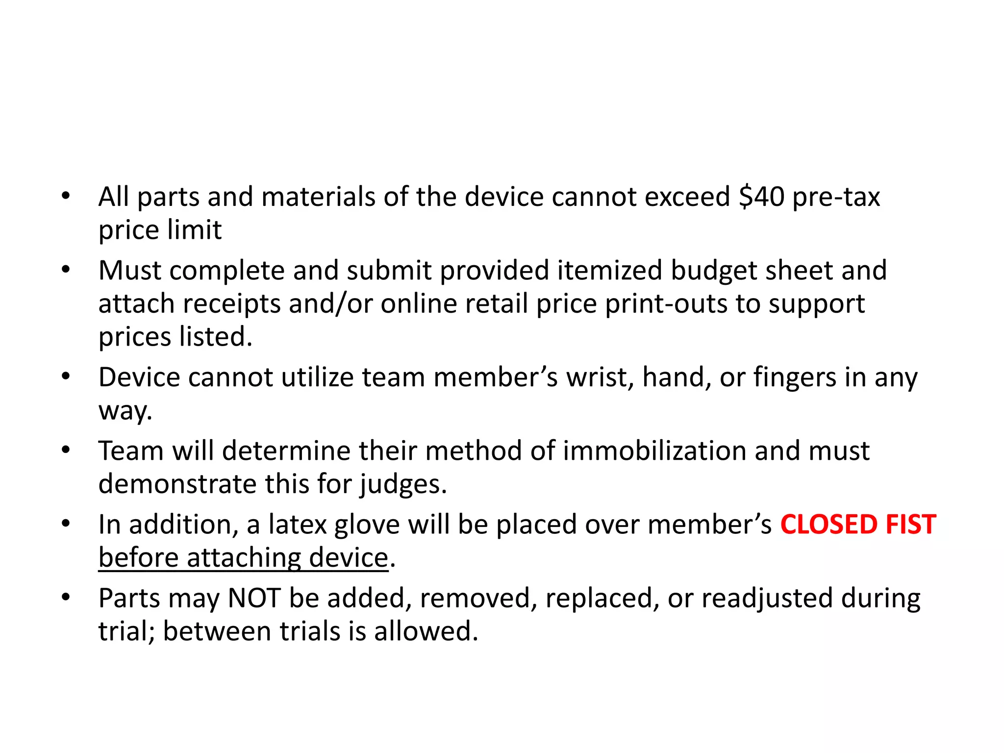 • All parts and materials of the device cannot exceed $40 pre-tax
price limit
• Must complete and submit provided itemized budget sheet and
attach receipts and/or online retail price print-outs to support
prices listed.
• Device cannot utilize team member’s wrist, hand, or fingers in any
way.
• Team will determine their method of immobilization and must
demonstrate this for judges.
• In addition, a latex glove will be placed over member’s CLOSED FIST
before attaching device.
• Parts may NOT be added, removed, replaced, or readjusted during
trial; between trials is allowed.
 