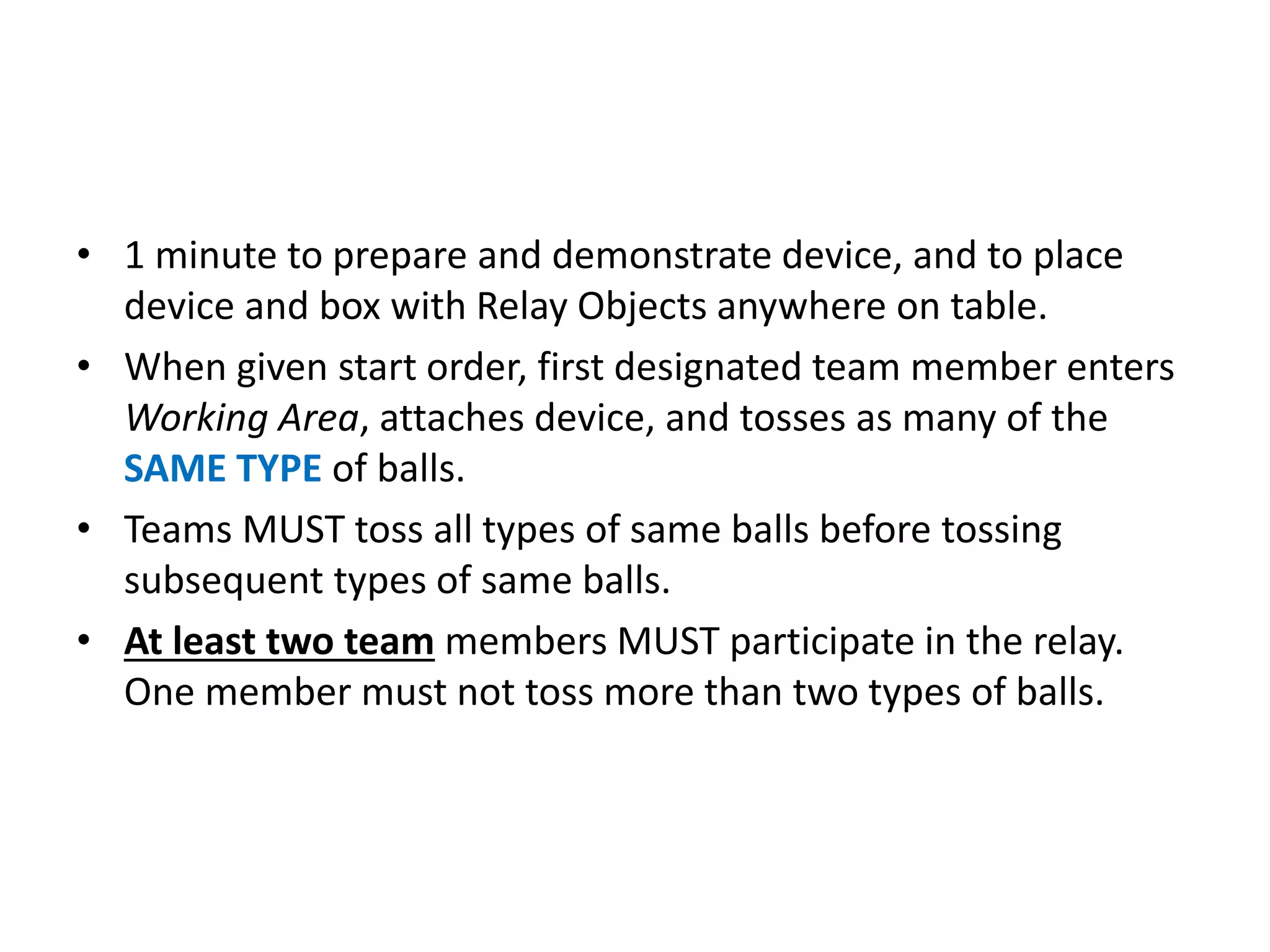 • 1 minute to prepare and demonstrate device, and to place
device and box with Relay Objects anywhere on table.
• When given start order, first designated team member enters
Working Area, attaches device, and tosses as many of the
SAME TYPE of balls.
• Teams MUST toss all types of same balls before tossing
subsequent types of same balls.
• At least two team members MUST participate in the relay.
One member must not toss more than two types of balls.
 
