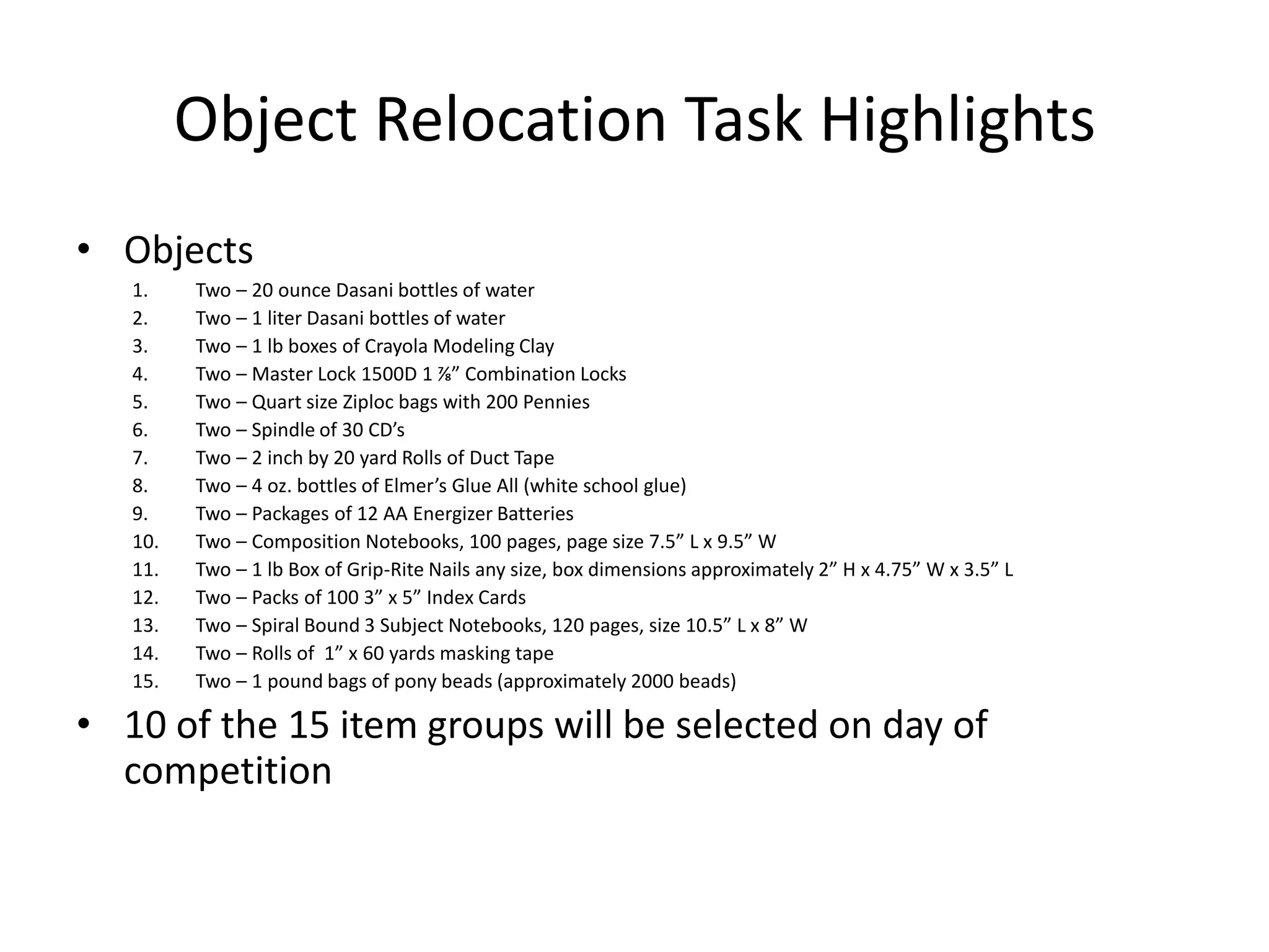 Object Relocation Task Highlights
• Objects
1. Two – 20 ounce Dasani bottles of water
2. Two – 1 liter Dasani bottles of water
3. Two – 1 lb boxes of Crayola Modeling Clay
4. Two – Master Lock 1500D 1 ⅞” Combination Locks
5. Two – Quart size Ziploc bags with 200 Pennies
6. Two – Spindle of 30 CD’s
7. Two – 2 inch by 20 yard Rolls of Duct Tape
8. Two – 4 oz. bottles of Elmer’s Glue All (white school glue)
9. Two – Packages of 12 AA Energizer Batteries
10. Two – Composition Notebooks, 100 pages, page size 7.5” L x 9.5” W
11. Two – 1 lb Box of Grip-Rite Nails any size, box dimensions approximately 2” H x 4.75” W x 3.5” L
12. Two – Packs of 100 3” x 5” Index Cards
13. Two – Spiral Bound 3 Subject Notebooks, 120 pages, size 10.5” L x 8” W
14. Two – Rolls of 1” x 60 yards masking tape
15. Two – 1 pound bags of pony beads (approximately 2000 beads)
• 10 of the 15 item groups will be selected on day of
competition
 