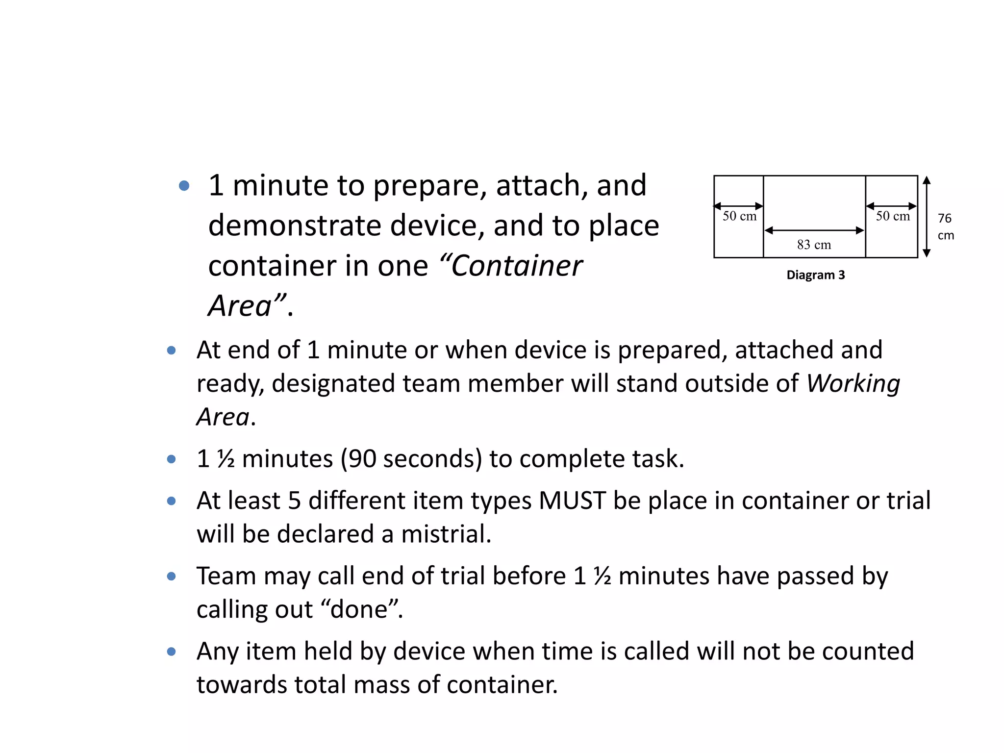  1 minute to prepare, attach, and
demonstrate device, and to place
container in one “Container
Area”.
76
cm
50 cm50 cm
Diagram 3
83 cm
 At end of 1 minute or when device is prepared, attached and
ready, designated team member will stand outside of Working
Area.
 1 ½ minutes (90 seconds) to complete task.
 At least 5 different item types MUST be place in container or trial
will be declared a mistrial.
 Team may call end of trial before 1 ½ minutes have passed by
calling out “done”.
 Any item held by device when time is called will not be counted
towards total mass of container.
 