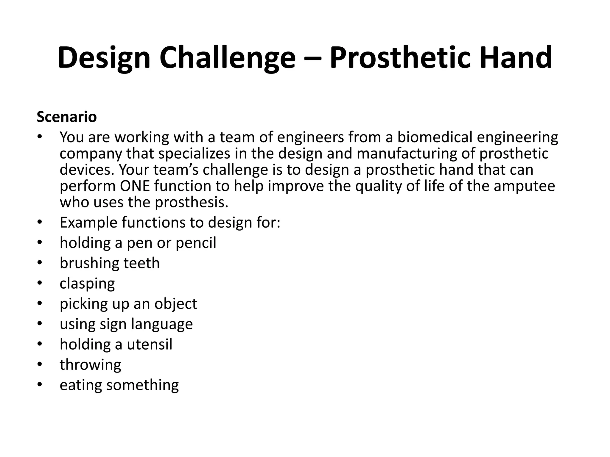 Design Challenge – Prosthetic Hand
Scenario
• You are working with a team of engineers from a biomedical engineering
company that specializes in the design and manufacturing of prosthetic
devices. Your team’s challenge is to design a prosthetic hand that can
perform ONE function to help improve the quality of life of the amputee
who uses the prosthesis.
• Example functions to design for:
• holding a pen or pencil
• brushing teeth
• clasping
• picking up an object
• using sign language
• holding a utensil
• throwing
• eating something
 