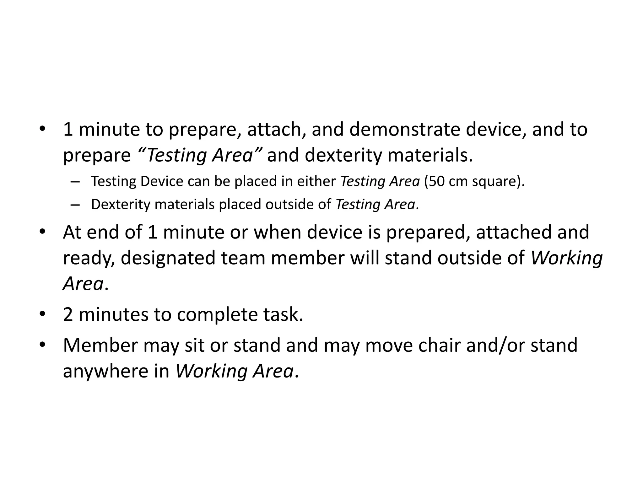 • 1 minute to prepare, attach, and demonstrate device, and to
prepare “Testing Area” and dexterity materials.
– Testing Device can be placed in either Testing Area (50 cm square).
– Dexterity materials placed outside of Testing Area.
• At end of 1 minute or when device is prepared, attached and
ready, designated team member will stand outside of Working
Area.
• 2 minutes to complete task.
• Member may sit or stand and may move chair and/or stand
anywhere in Working Area.
 