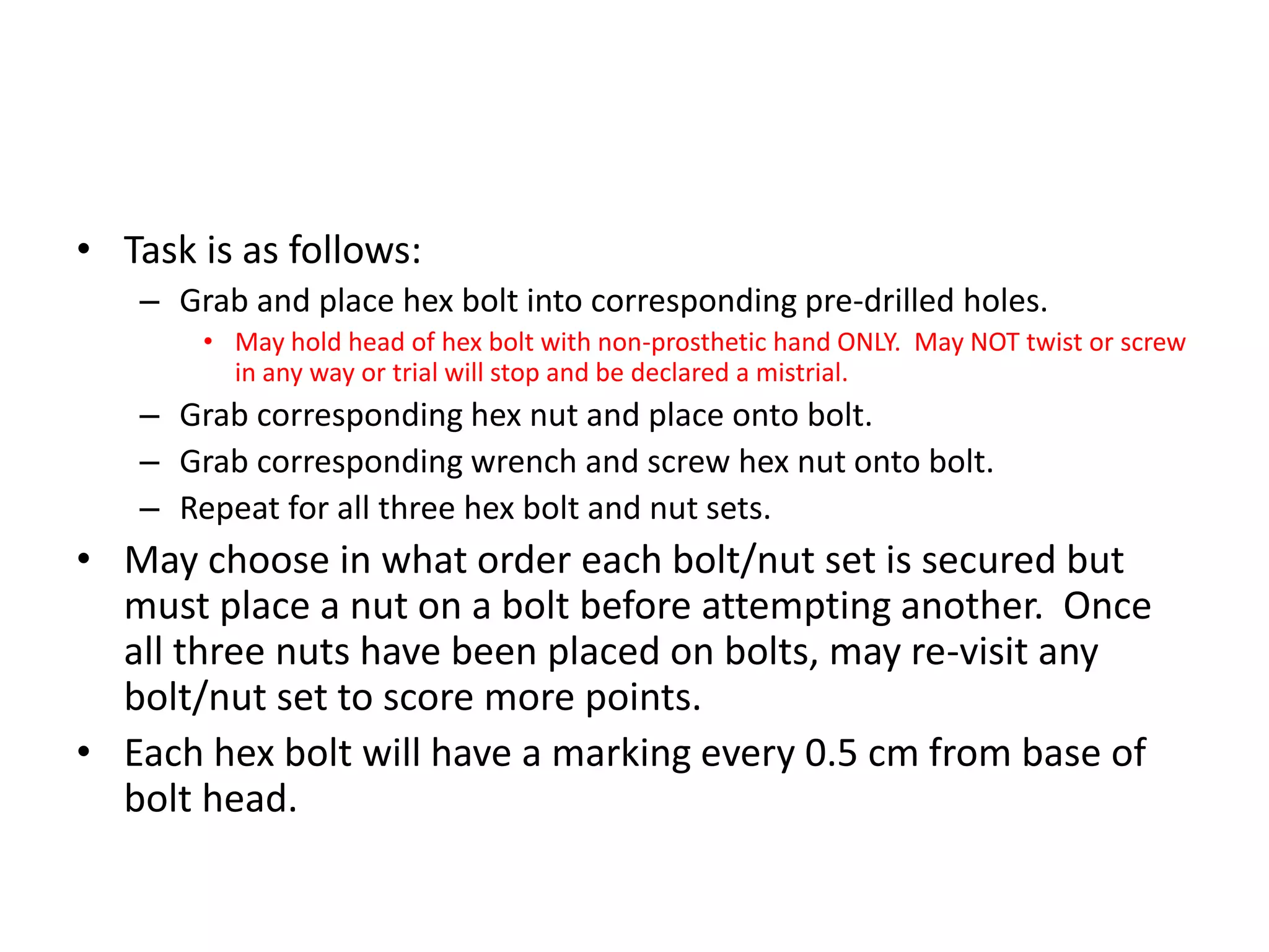 • Task is as follows:
– Grab and place hex bolt into corresponding pre-drilled holes.
• May hold head of hex bolt with non-prosthetic hand ONLY. May NOT twist or screw
in any way or trial will stop and be declared a mistrial.
– Grab corresponding hex nut and place onto bolt.
– Grab corresponding wrench and screw hex nut onto bolt.
– Repeat for all three hex bolt and nut sets.
• May choose in what order each bolt/nut set is secured but
must place a nut on a bolt before attempting another. Once
all three nuts have been placed on bolts, may re-visit any
bolt/nut set to score more points.
• Each hex bolt will have a marking every 0.5 cm from base of
bolt head.
 