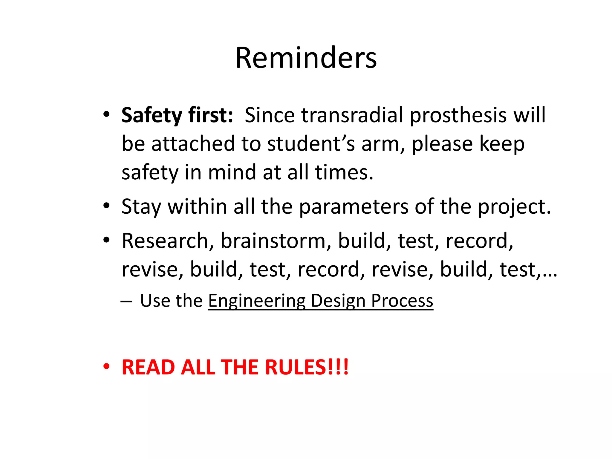 Reminders
• Safety first: Since transradial prosthesis will
be attached to student’s arm, please keep
safety in mind at all times.
• Stay within all the parameters of the project.
• Research, brainstorm, build, test, record,
revise, build, test, record, revise, build, test,…
– Use the Engineering Design Process
• READ ALL THE RULES!!!
 