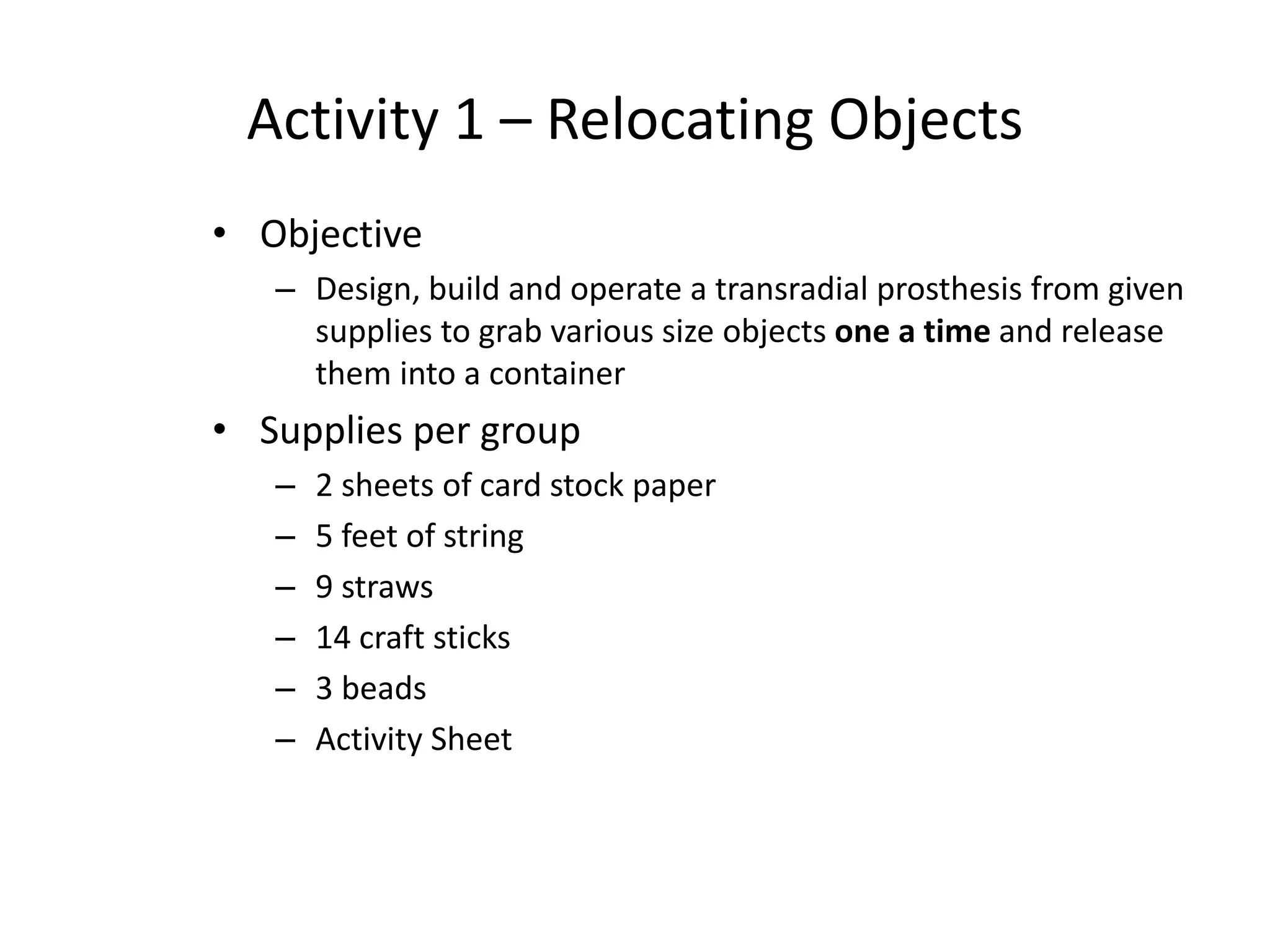 Activity 1 – Relocating Objects
• Objective
– Design, build and operate a transradial prosthesis from given
supplies to grab various size objects one a time and release
them into a container
• Supplies per group
– 2 sheets of card stock paper
– 5 feet of string
– 9 straws
– 14 craft sticks
– 3 beads
– Activity Sheet
 