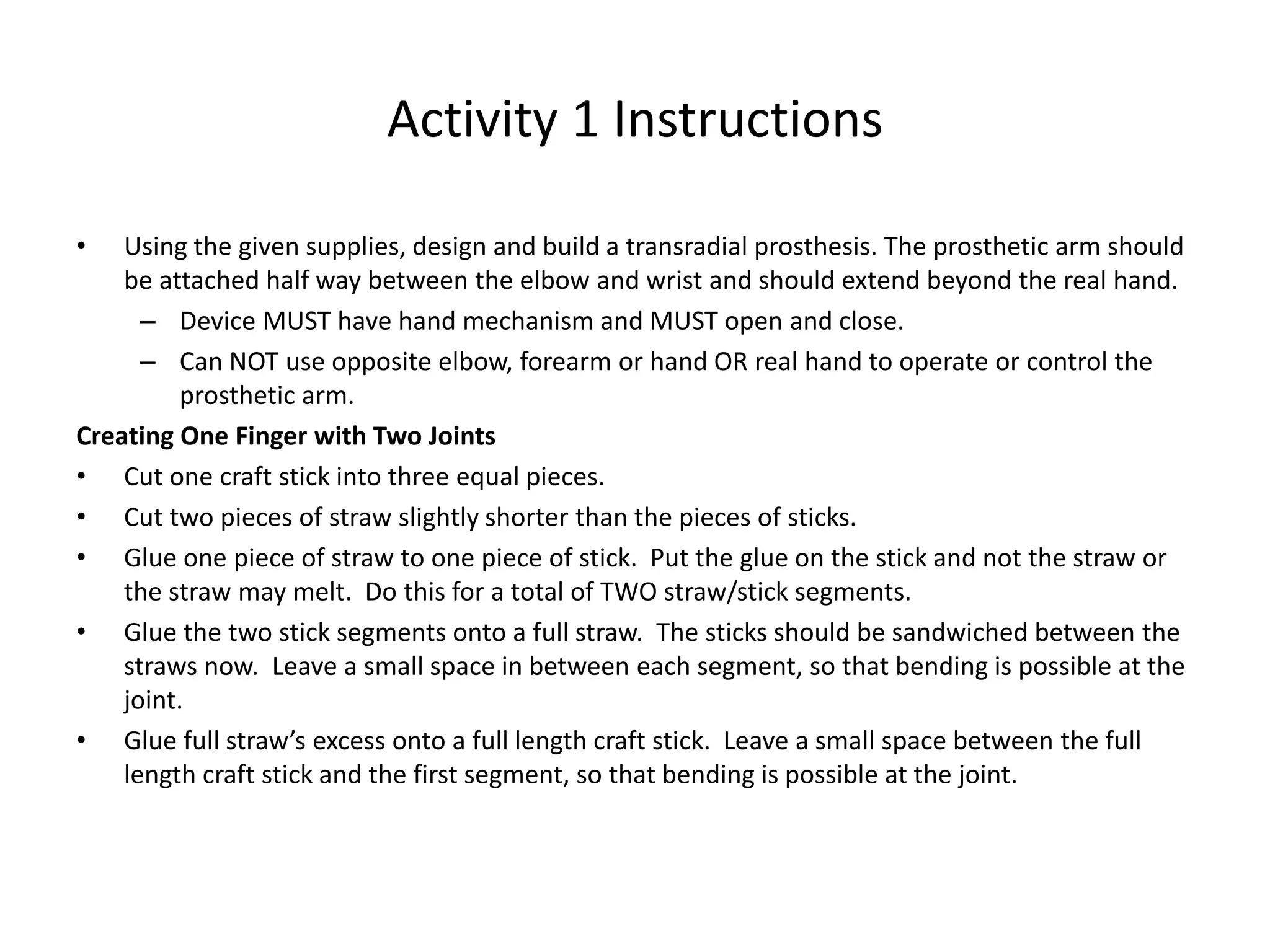 Activity 1 Instructions
• Using the given supplies, design and build a transradial prosthesis. The prosthetic arm should
be attached half way between the elbow and wrist and should extend beyond the real hand.
– Device MUST have hand mechanism and MUST open and close.
– Can NOT use opposite elbow, forearm or hand OR real hand to operate or control the
prosthetic arm.
Creating One Finger with Two Joints
• Cut one craft stick into three equal pieces.
• Cut two pieces of straw slightly shorter than the pieces of sticks.
• Glue one piece of straw to one piece of stick. Put the glue on the stick and not the straw or
the straw may melt. Do this for a total of TWO straw/stick segments.
• Glue the two stick segments onto a full straw. The sticks should be sandwiched between the
straws now. Leave a small space in between each segment, so that bending is possible at the
joint.
• Glue full straw’s excess onto a full length craft stick. Leave a small space between the full
length craft stick and the first segment, so that bending is possible at the joint.
 