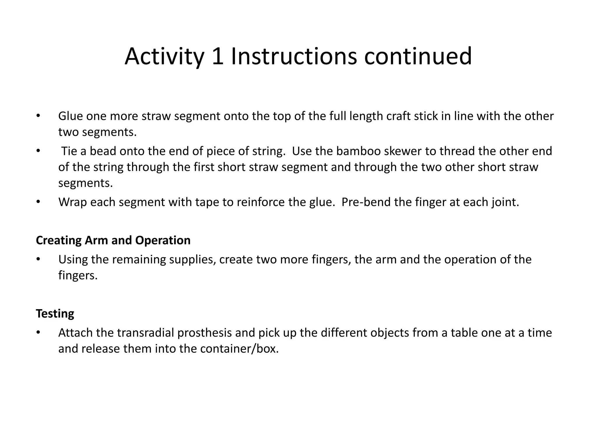 Activity 1 Instructions continued
• Glue one more straw segment onto the top of the full length craft stick in line with the other
two segments.
• Tie a bead onto the end of piece of string. Use the bamboo skewer to thread the other end
of the string through the first short straw segment and through the two other short straw
segments.
• Wrap each segment with tape to reinforce the glue. Pre-bend the finger at each joint.
Creating Arm and Operation
• Using the remaining supplies, create two more fingers, the arm and the operation of the
fingers.
Testing
• Attach the transradial prosthesis and pick up the different objects from a table one at a time
and release them into the container/box.
 