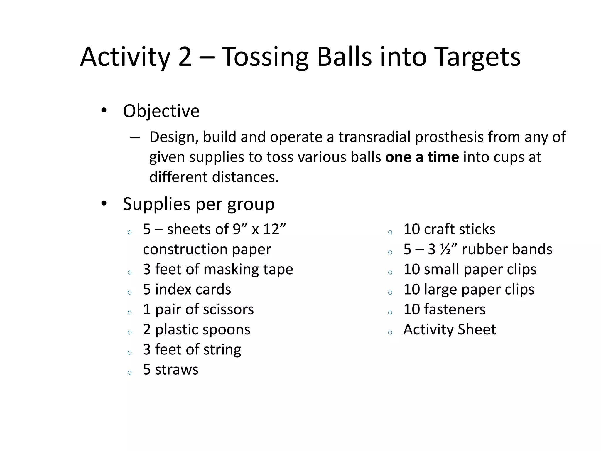 Activity 2 – Tossing Balls into Targets
• Objective
– Design, build and operate a transradial prosthesis from any of
given supplies to toss various balls one a time into cups at
different distances.
• Supplies per group
o 5 – sheets of 9” x 12”
construction paper
o 3 feet of masking tape
o 5 index cards
o 1 pair of scissors
o 2 plastic spoons
o 3 feet of string
o 5 straws
o 10 craft sticks
o 5 – 3 ½” rubber bands
o 10 small paper clips
o 10 large paper clips
o 10 fasteners
o Activity Sheet
 