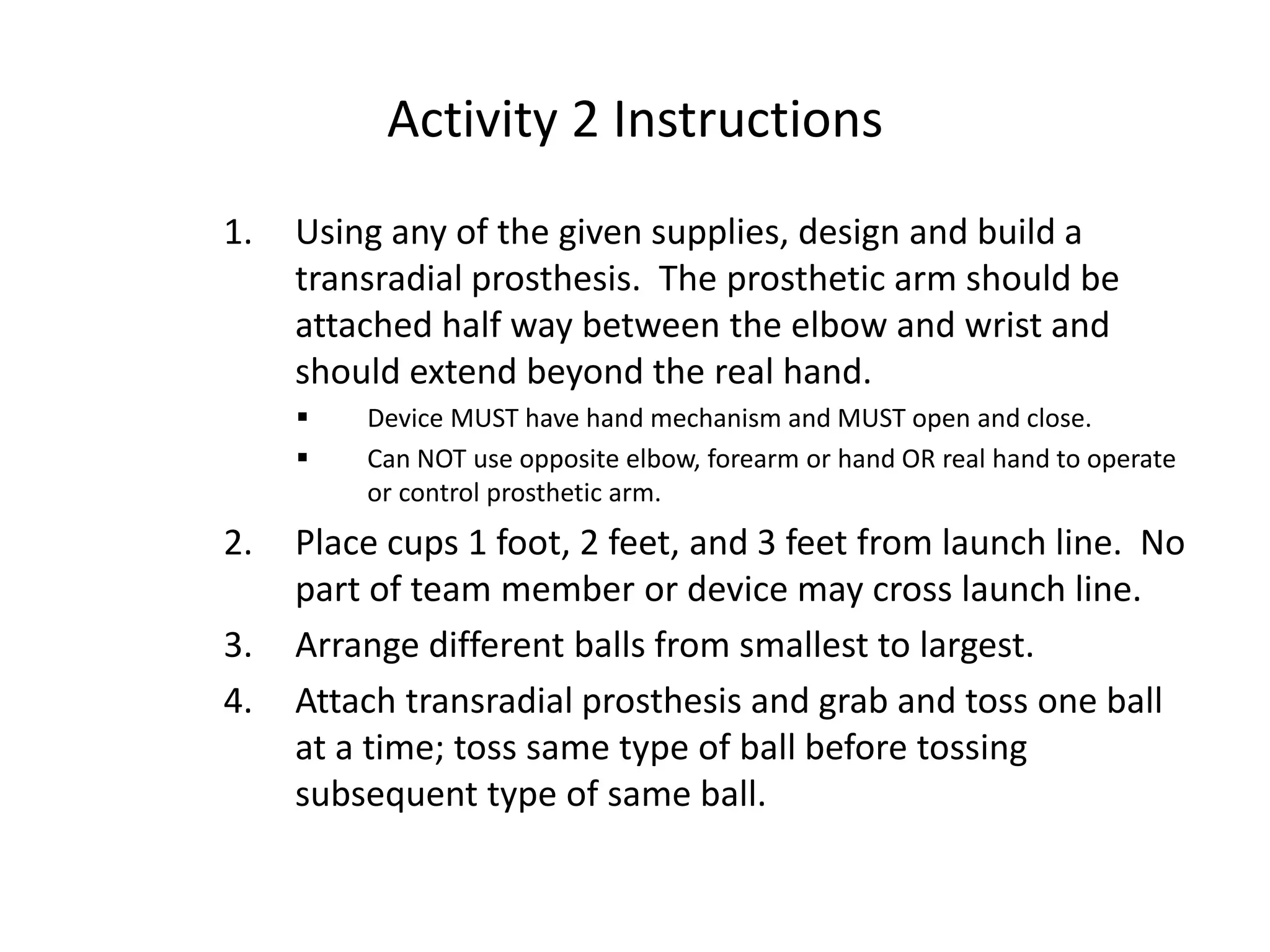 Activity 2 Instructions
1. Using any of the given supplies, design and build a
transradial prosthesis. The prosthetic arm should be
attached half way between the elbow and wrist and
should extend beyond the real hand.
 Device MUST have hand mechanism and MUST open and close.
 Can NOT use opposite elbow, forearm or hand OR real hand to operate
or control prosthetic arm.
2. Place cups 1 foot, 2 feet, and 3 feet from launch line. No
part of team member or device may cross launch line.
3. Arrange different balls from smallest to largest.
4. Attach transradial prosthesis and grab and toss one ball
at a time; toss same type of ball before tossing
subsequent type of same ball.
 