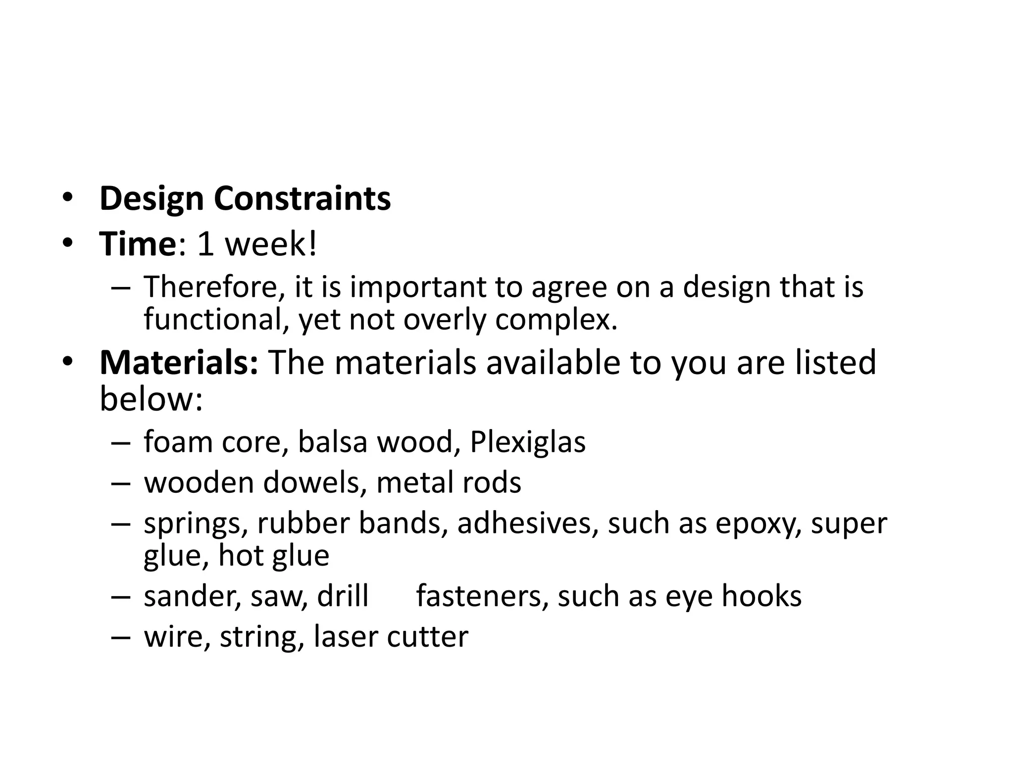 • Design Constraints
• Time: 1 week!
– Therefore, it is important to agree on a design that is
functional, yet not overly complex.
• Materials: The materials available to you are listed
below:
– foam core, balsa wood, Plexiglas
– wooden dowels, metal rods
– springs, rubber bands, adhesives, such as epoxy, super
glue, hot glue
– sander, saw, drill fasteners, such as eye hooks
– wire, string, laser cutter
 