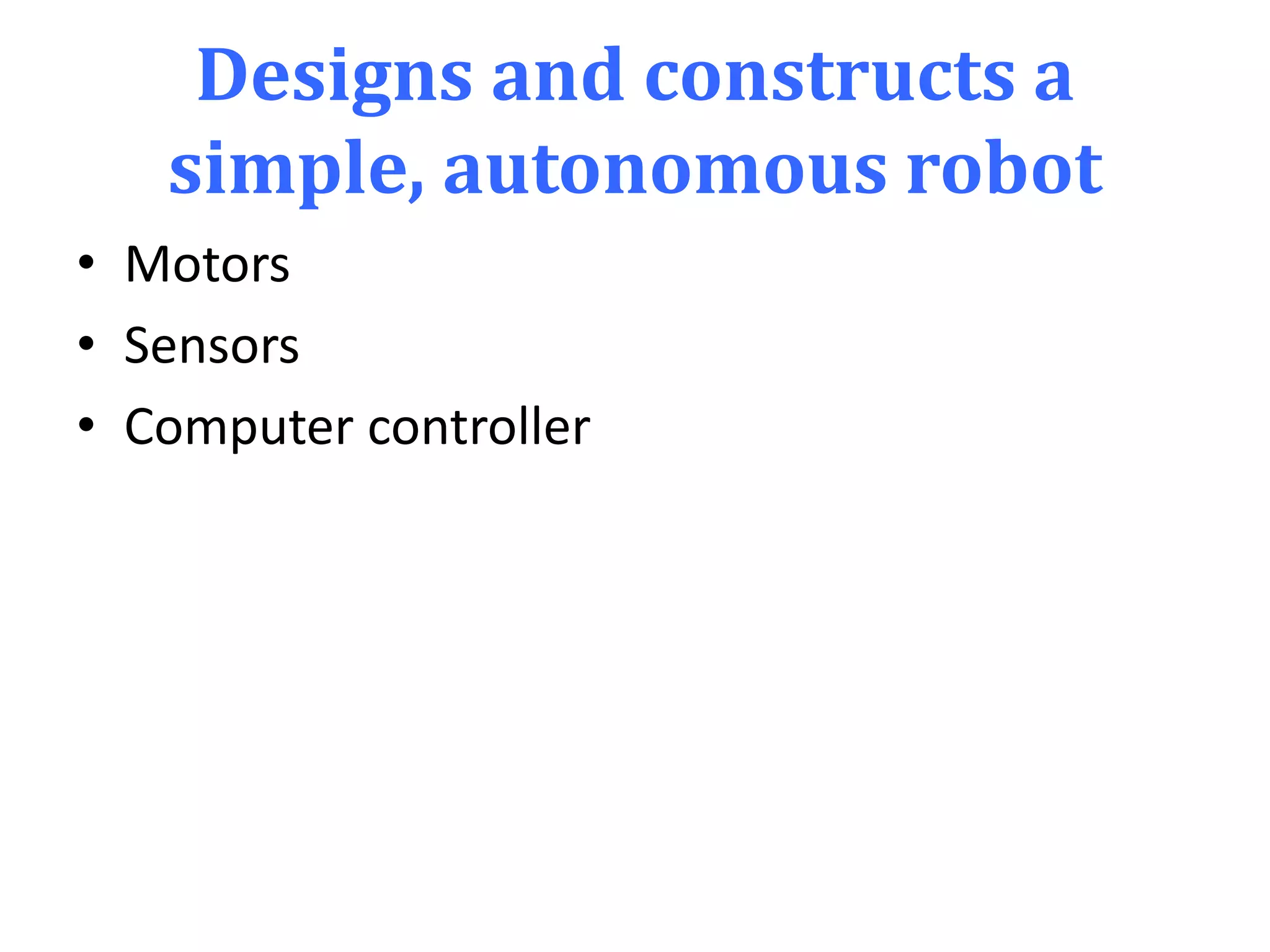 Designs and constructs a
simple, autonomous robot
• Motors
• Sensors
• Computer controller
 