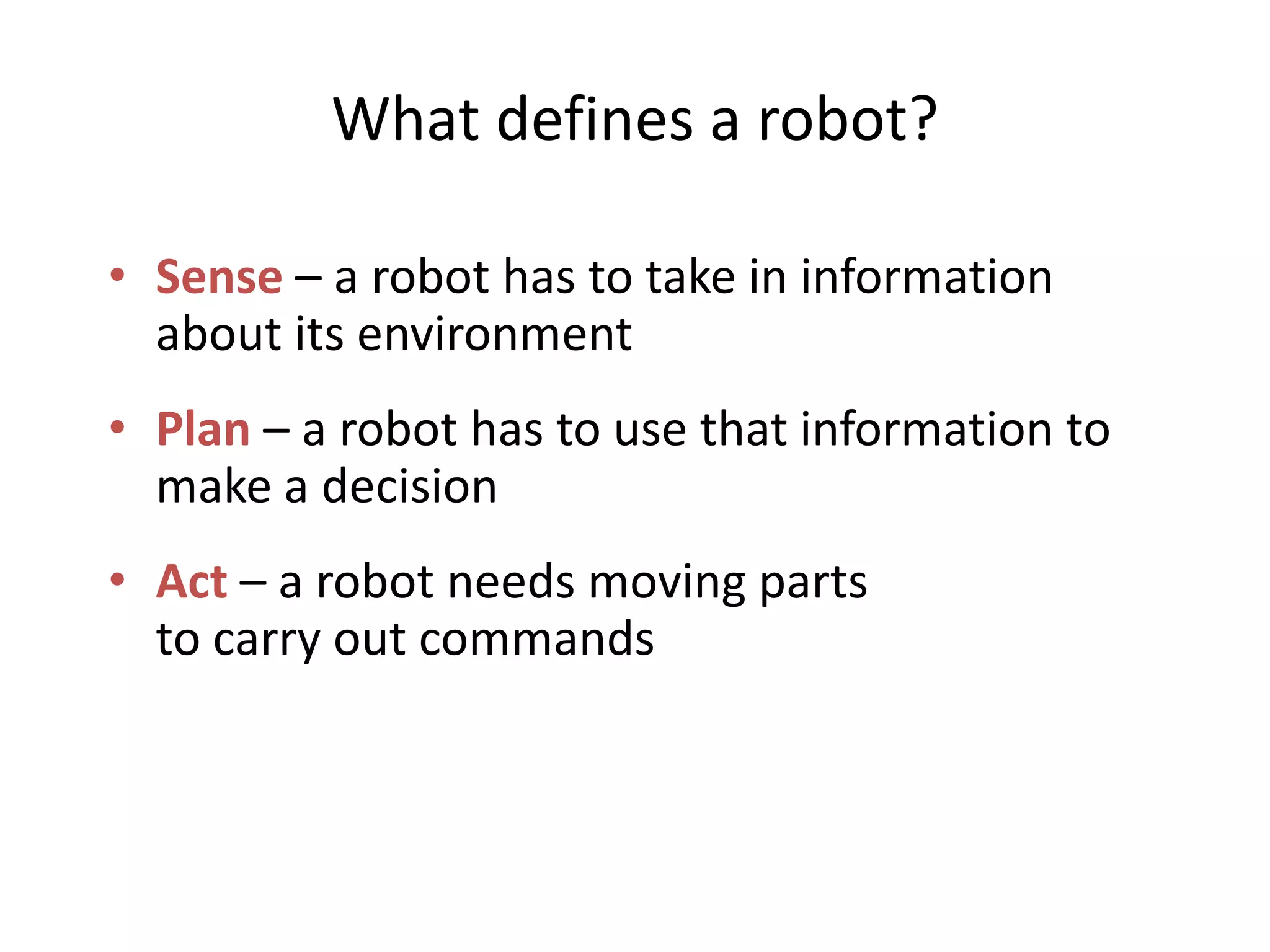 What defines a robot?
• Sense – a robot has to take in information
about its environment
• Plan – a robot has to use that information to
make a decision
• Act – a robot needs moving parts
to carry out commands
 