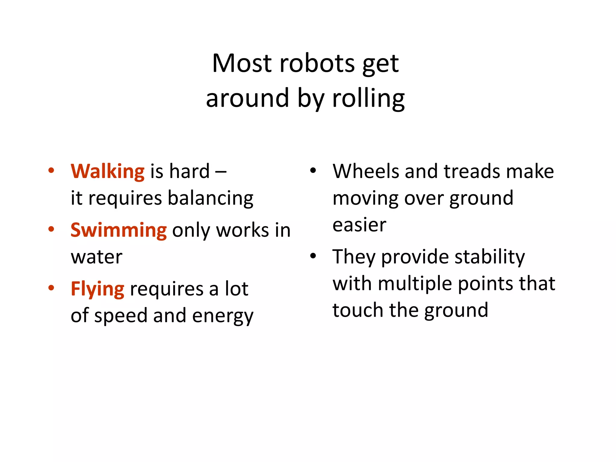 Most robots get
around by rolling
• Walking is hard –
it requires balancing
• Swimming only works in
water
• Flying requires a lot
of speed and energy
• Wheels and treads make
moving over ground
easier
• They provide stability
with multiple points that
touch the ground
 