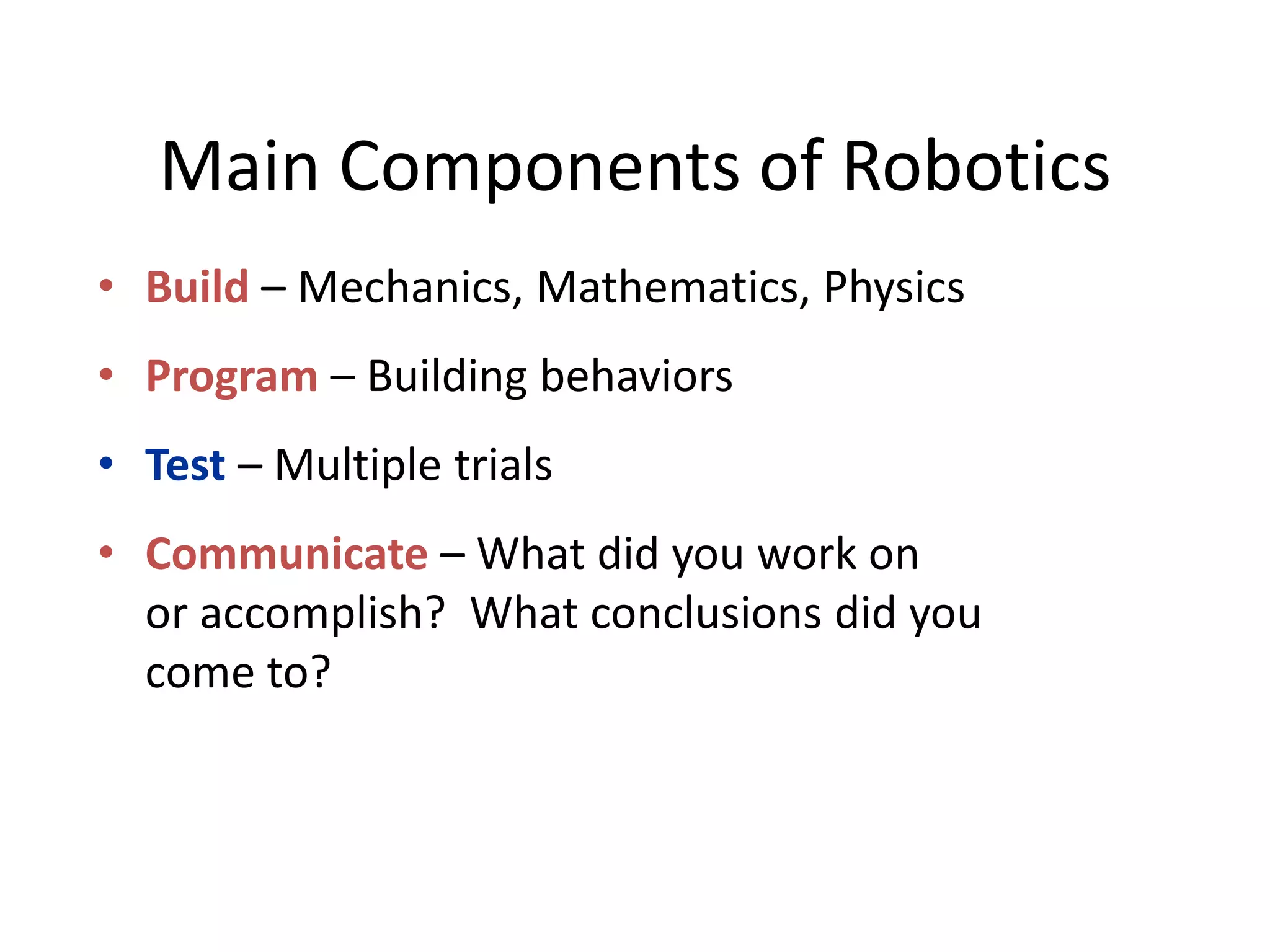 Main Components of Robotics
• Build – Mechanics, Mathematics, Physics
• Program – Building behaviors
• Test – Multiple trials
• Communicate – What did you work on
or accomplish? What conclusions did you
come to?
 