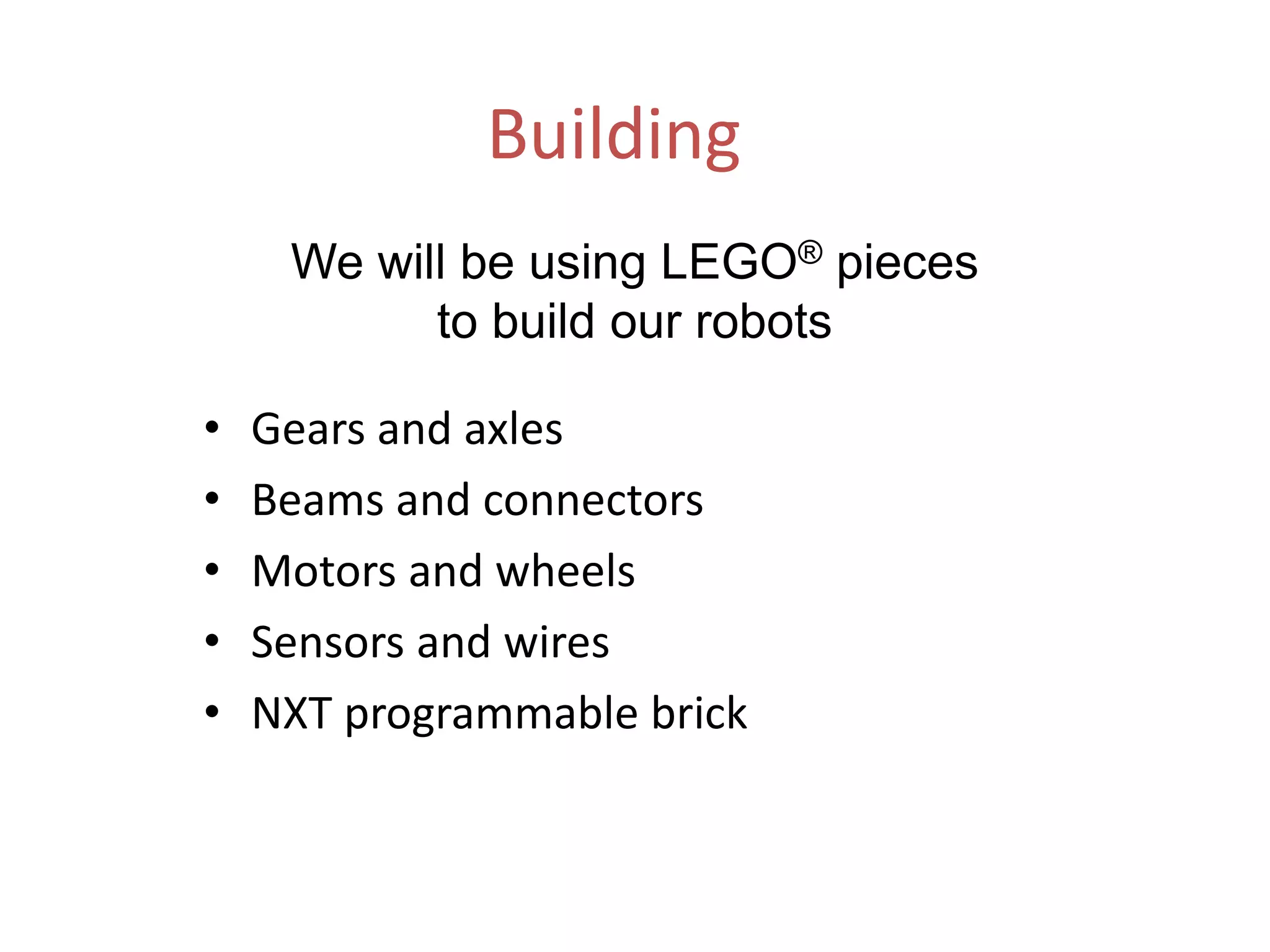 Building
• Gears and axles
• Beams and connectors
• Motors and wheels
• Sensors and wires
• NXT programmable brick
We will be using LEGO® pieces
to build our robots
 