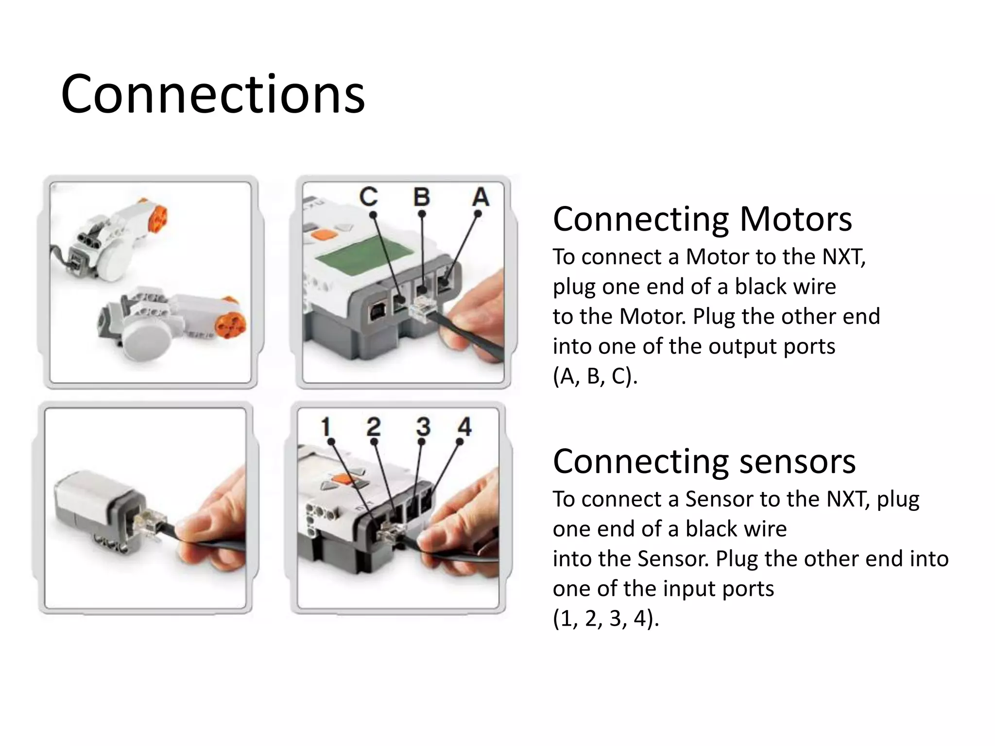 Connections
Connecting Motors
To connect a Motor to the NXT,
plug one end of a black wire
to the Motor. Plug the other end
into one of the output ports
(A, B, C).
Connecting sensors
To connect a Sensor to the NXT, plug
one end of a black wire
into the Sensor. Plug the other end into
one of the input ports
(1, 2, 3, 4).
 