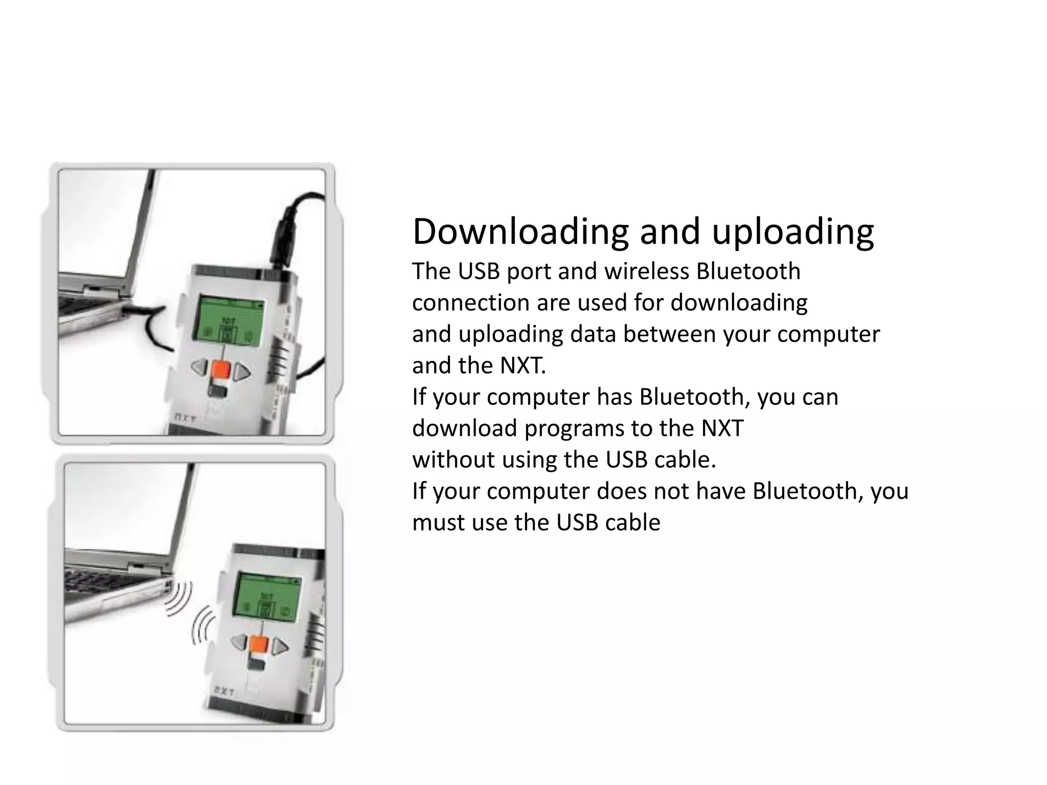 Downloading and uploading
The USB port and wireless Bluetooth
connection are used for downloading
and uploading data between your computer
and the NXT.
If your computer has Bluetooth, you can
download programs to the NXT
without using the USB cable.
If your computer does not have Bluetooth, you
must use the USB cable
 