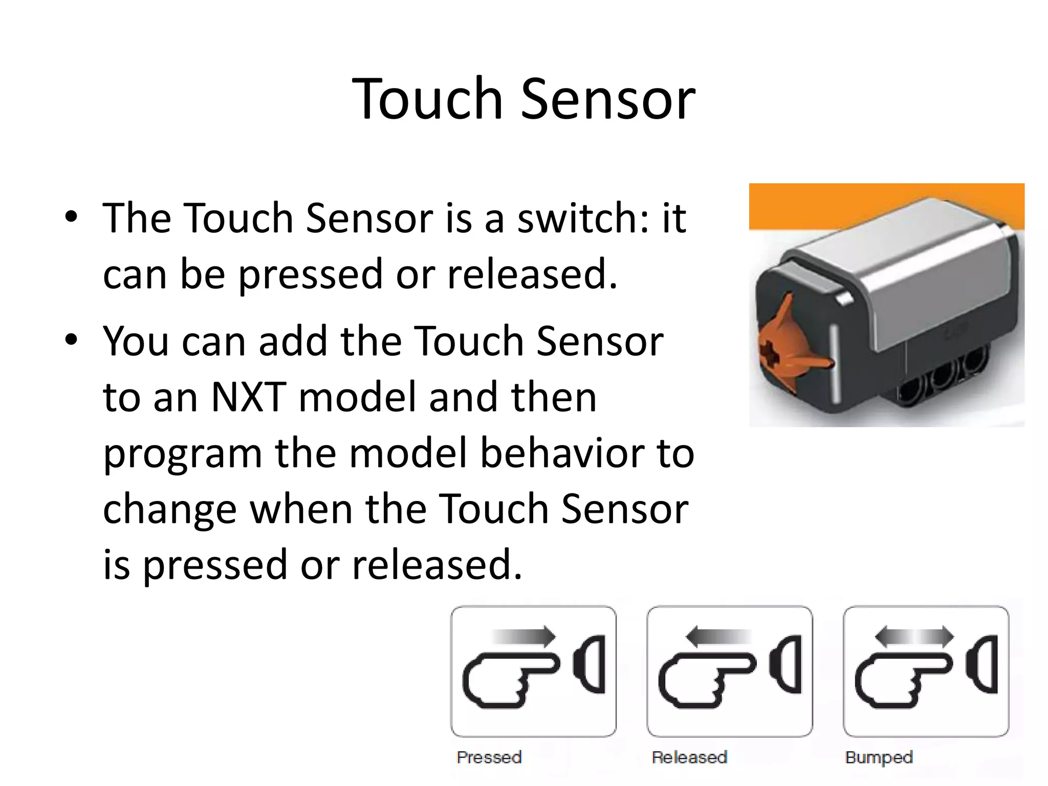 Touch Sensor
• The Touch Sensor is a switch: it
can be pressed or released.
• You can add the Touch Sensor
to an NXT model and then
program the model behavior to
change when the Touch Sensor
is pressed or released.
 