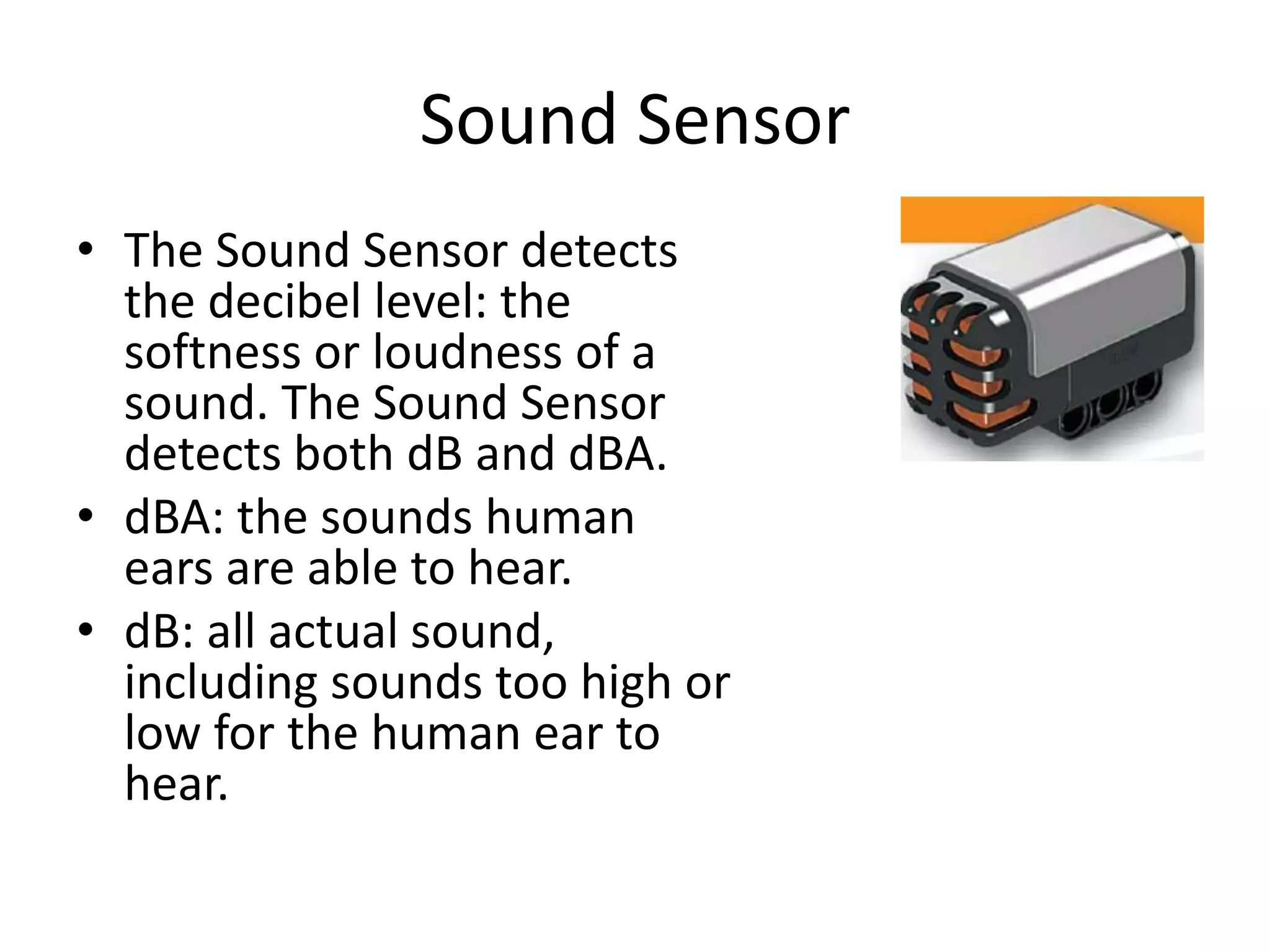 Sound Sensor
• The Sound Sensor detects
the decibel level: the
softness or loudness of a
sound. The Sound Sensor
detects both dB and dBA.
• dBA: the sounds human
ears are able to hear.
• dB: all actual sound,
including sounds too high or
low for the human ear to
hear.
 