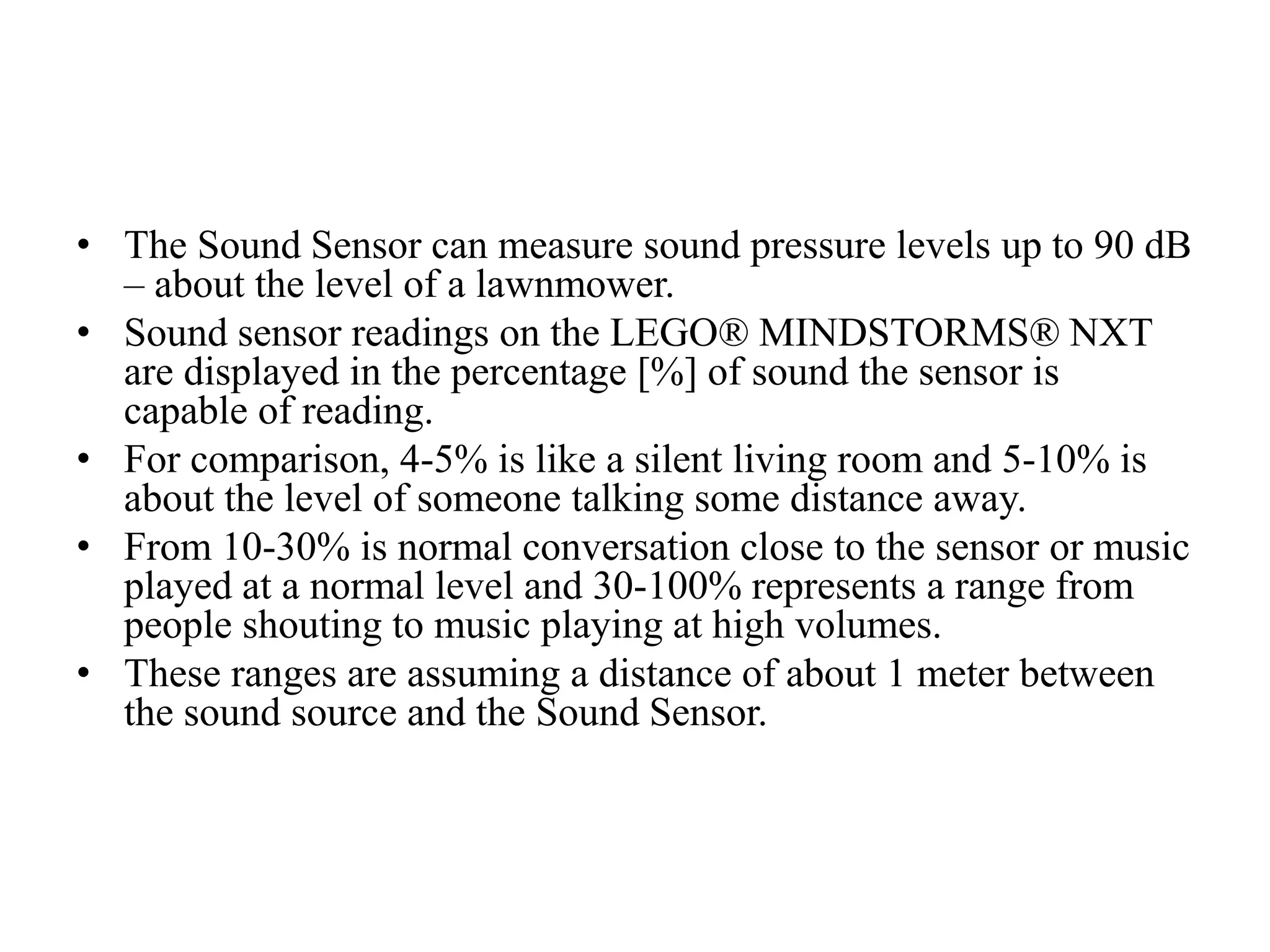 • The Sound Sensor can measure sound pressure levels up to 90 dB
– about the level of a lawnmower.
• Sound sensor readings on the LEGO® MINDSTORMS® NXT
are displayed in the percentage [%] of sound the sensor is
capable of reading.
• For comparison, 4-5% is like a silent living room and 5-10% is
about the level of someone talking some distance away.
• From 10-30% is normal conversation close to the sensor or music
played at a normal level and 30-100% represents a range from
people shouting to music playing at high volumes.
• These ranges are assuming a distance of about 1 meter between
the sound source and the Sound Sensor.
 