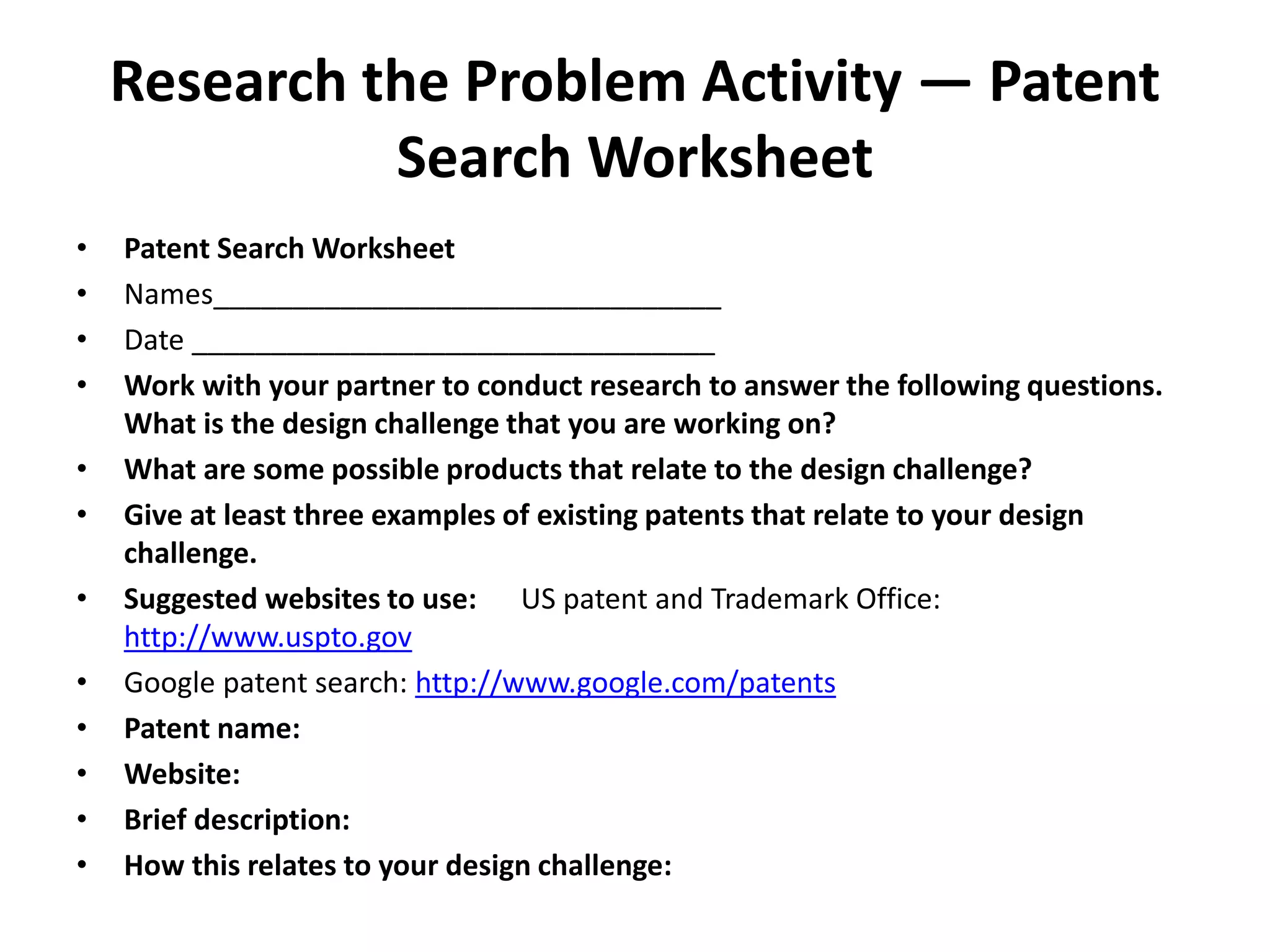 Research the Problem Activity — Patent
Search Worksheet
• Patent Search Worksheet
• Names________________________________
• Date _________________________________
• Work with your partner to conduct research to answer the following questions.
What is the design challenge that you are working on?
• What are some possible products that relate to the design challenge?
• Give at least three examples of existing patents that relate to your design
challenge.
• Suggested websites to use: US patent and Trademark Office:
http://www.uspto.gov
• Google patent search: http://www.google.com/patents
• Patent name:
• Website:
• Brief description:
• How this relates to your design challenge:
 