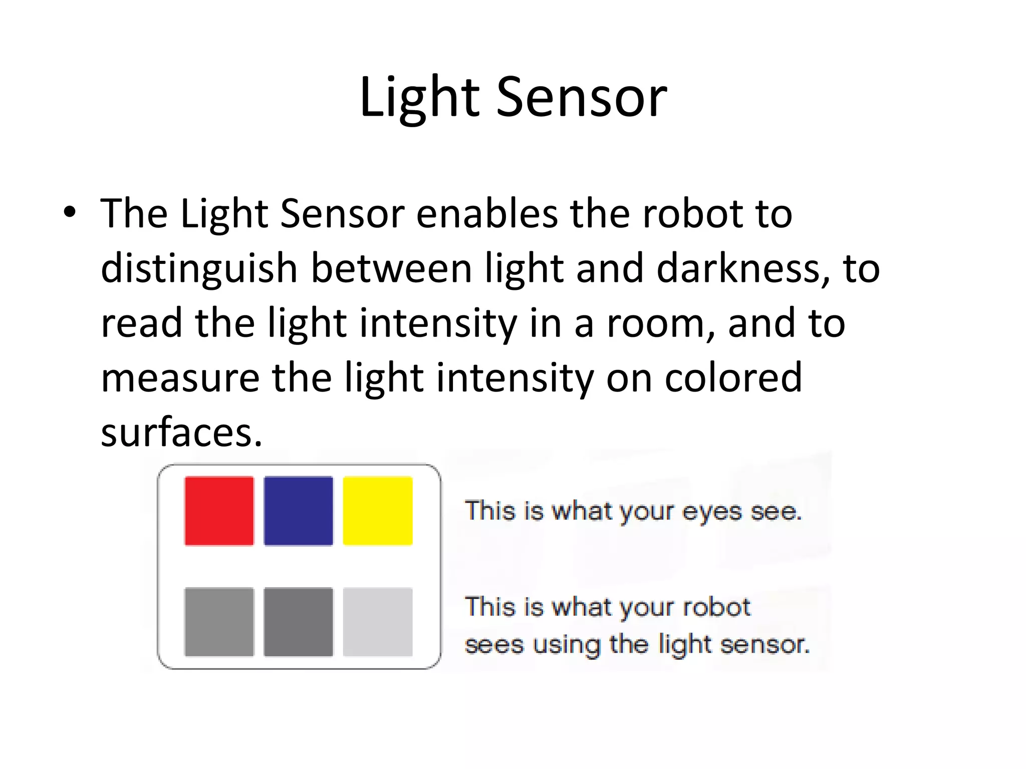 Light Sensor
• The Light Sensor enables the robot to
distinguish between light and darkness, to
read the light intensity in a room, and to
measure the light intensity on colored
surfaces.
 