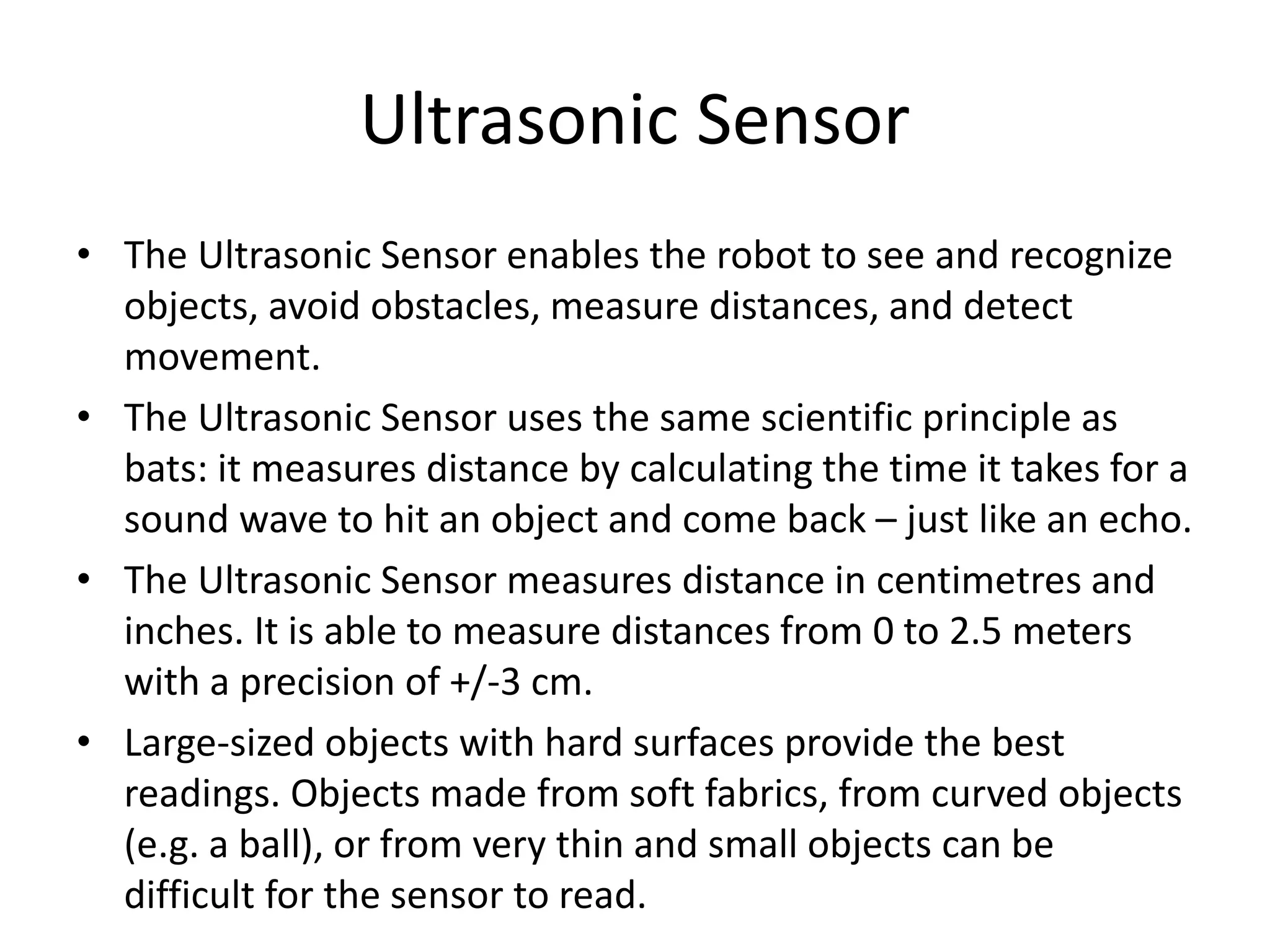 Ultrasonic Sensor
• The Ultrasonic Sensor enables the robot to see and recognize
objects, avoid obstacles, measure distances, and detect
movement.
• The Ultrasonic Sensor uses the same scientific principle as
bats: it measures distance by calculating the time it takes for a
sound wave to hit an object and come back – just like an echo.
• The Ultrasonic Sensor measures distance in centimetres and
inches. It is able to measure distances from 0 to 2.5 meters
with a precision of +/-3 cm.
• Large-sized objects with hard surfaces provide the best
readings. Objects made from soft fabrics, from curved objects
(e.g. a ball), or from very thin and small objects can be
difficult for the sensor to read.
 