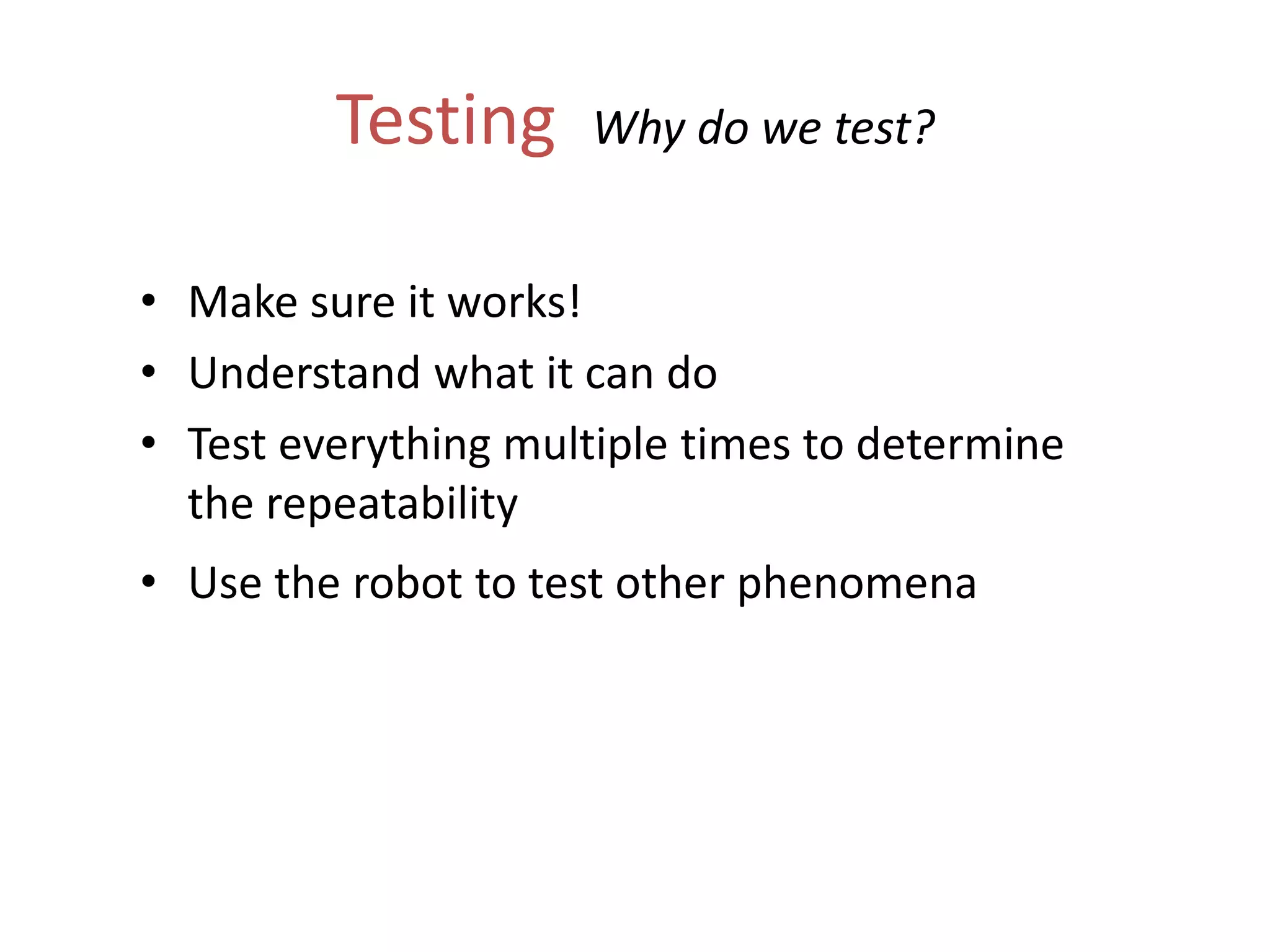 Testing Why do we test?
• Make sure it works!
• Understand what it can do
• Test everything multiple times to determine
the repeatability
• Use the robot to test other phenomena
 