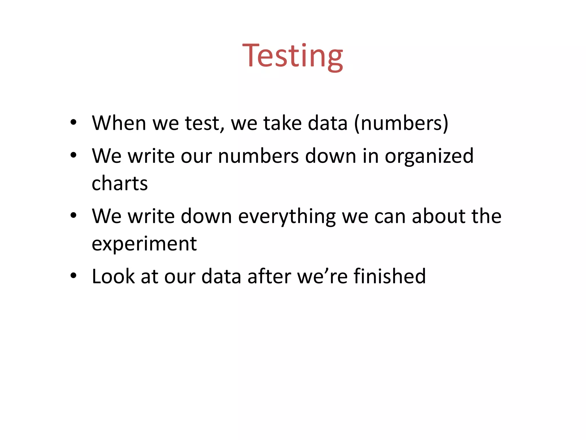 Testing
• When we test, we take data (numbers)
• We write our numbers down in organized
charts
• We write down everything we can about the
experiment
• Look at our data after we’re finished
 