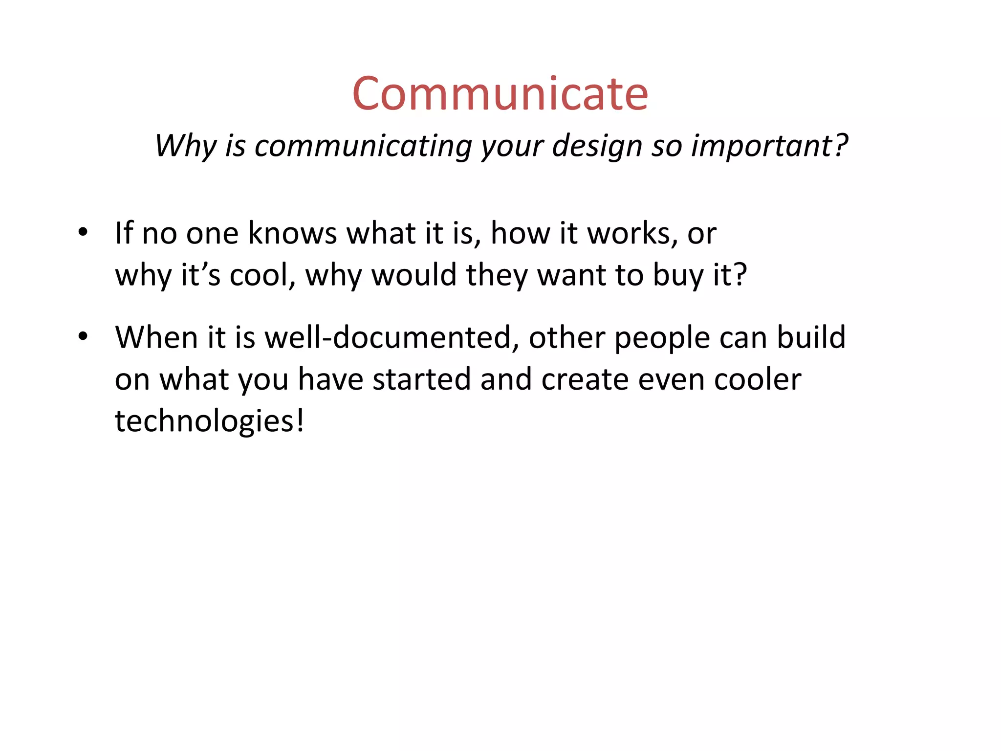 Communicate
Why is communicating your design so important?
• If no one knows what it is, how it works, or
why it’s cool, why would they want to buy it?
• When it is well-documented, other people can build
on what you have started and create even cooler
technologies!
 