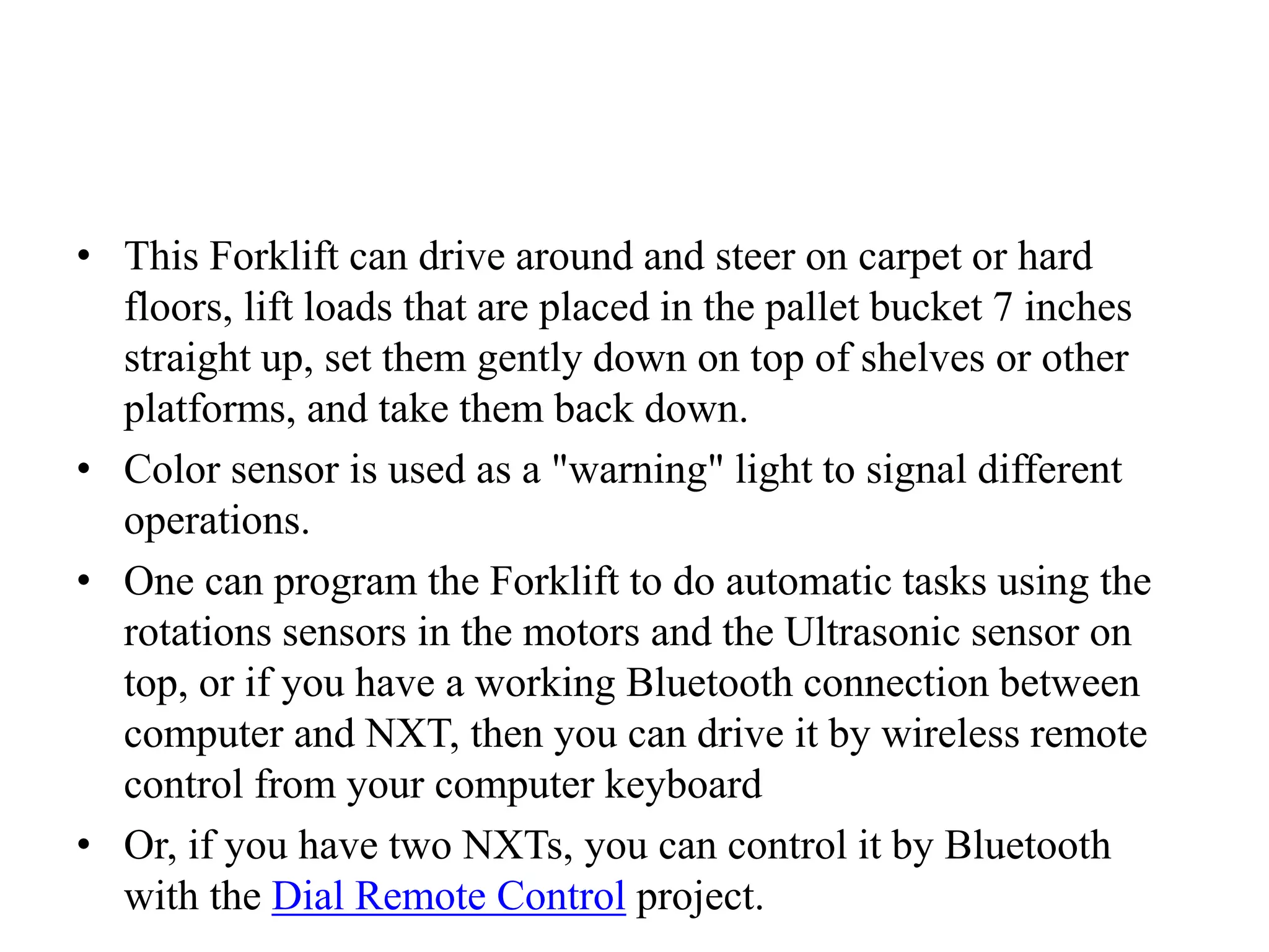 • This Forklift can drive around and steer on carpet or hard
floors, lift loads that are placed in the pallet bucket 7 inches
straight up, set them gently down on top of shelves or other
platforms, and take them back down.
• Color sensor is used as a "warning" light to signal different
operations.
• One can program the Forklift to do automatic tasks using the
rotations sensors in the motors and the Ultrasonic sensor on
top, or if you have a working Bluetooth connection between
computer and NXT, then you can drive it by wireless remote
control from your computer keyboard
• Or, if you have two NXTs, you can control it by Bluetooth
with the Dial Remote Control project.
 