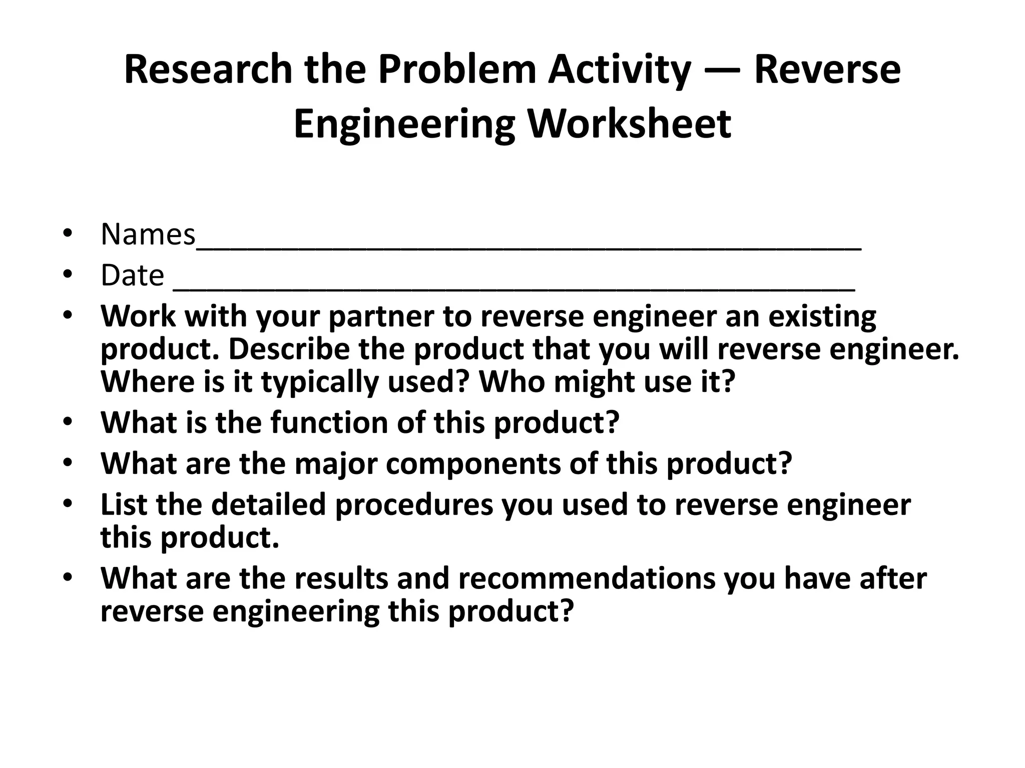 Research the Problem Activity — Reverse
Engineering Worksheet
• Names_______________________________________
• Date ________________________________________
• Work with your partner to reverse engineer an existing
product. Describe the product that you will reverse engineer.
Where is it typically used? Who might use it?
• What is the function of this product?
• What are the major components of this product?
• List the detailed procedures you used to reverse engineer
this product.
• What are the results and recommendations you have after
reverse engineering this product?
 