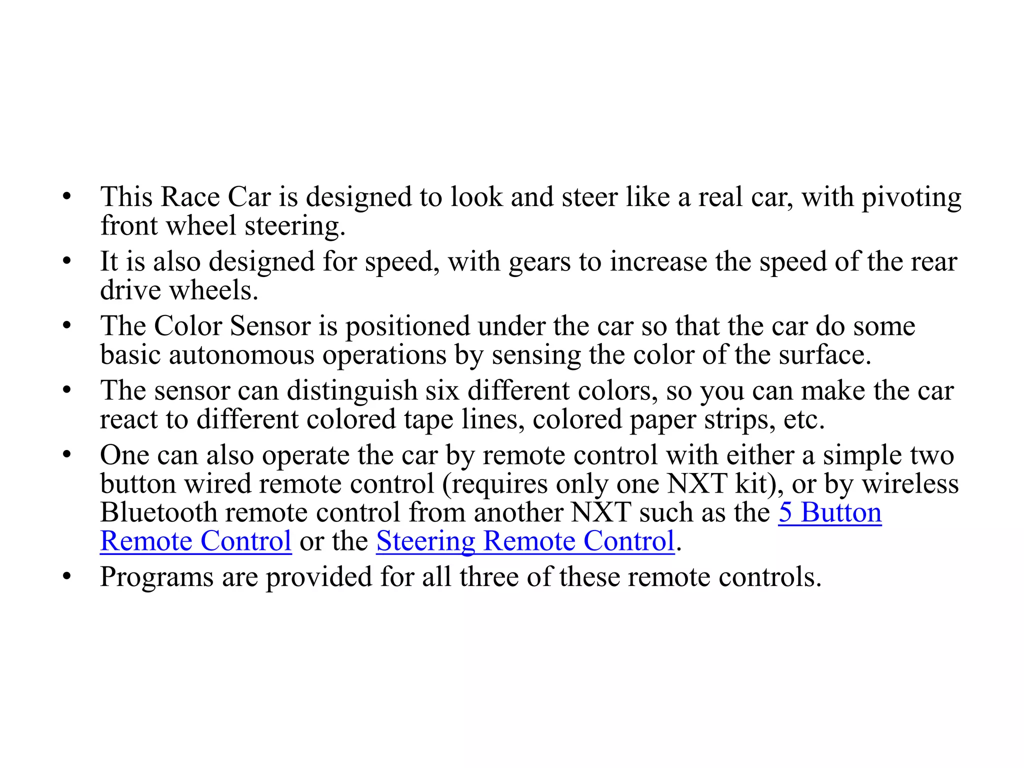 • This Race Car is designed to look and steer like a real car, with pivoting
front wheel steering.
• It is also designed for speed, with gears to increase the speed of the rear
drive wheels.
• The Color Sensor is positioned under the car so that the car do some
basic autonomous operations by sensing the color of the surface.
• The sensor can distinguish six different colors, so you can make the car
react to different colored tape lines, colored paper strips, etc.
• One can also operate the car by remote control with either a simple two
button wired remote control (requires only one NXT kit), or by wireless
Bluetooth remote control from another NXT such as the 5 Button
Remote Control or the Steering Remote Control.
• Programs are provided for all three of these remote controls.
 