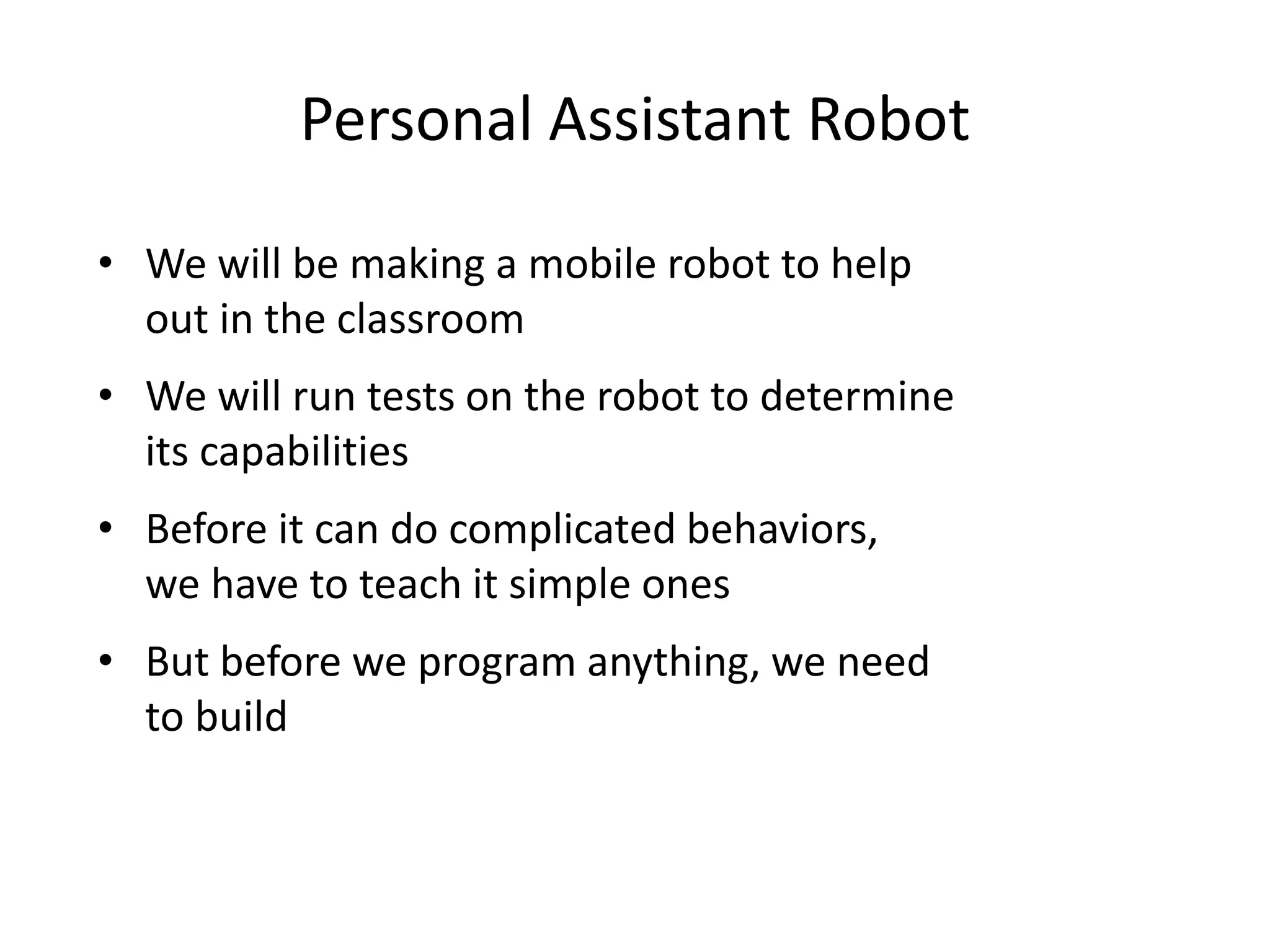 Personal Assistant Robot
• We will be making a mobile robot to help
out in the classroom
• We will run tests on the robot to determine
its capabilities
• Before it can do complicated behaviors,
we have to teach it simple ones
• But before we program anything, we need
to build
 