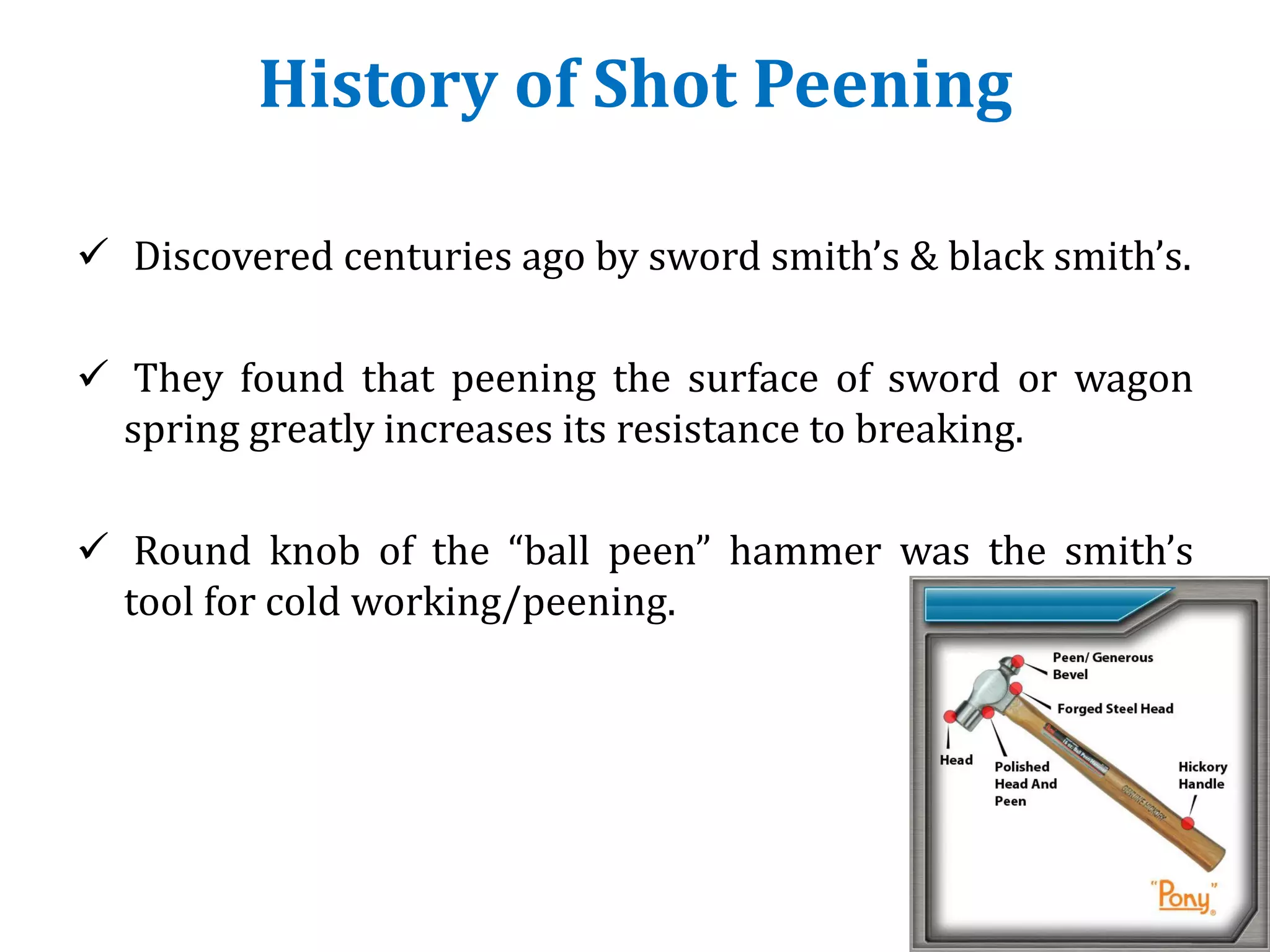 History of Shot Peening
 Discovered centuries ago by sword smith’s & black smith’s.
 They found that peening the surface of sword or wagon
spring greatly increases its resistance to breaking.
 Round knob of the “ball peen” hammer was the smith’s
tool for cold working/peening.
 