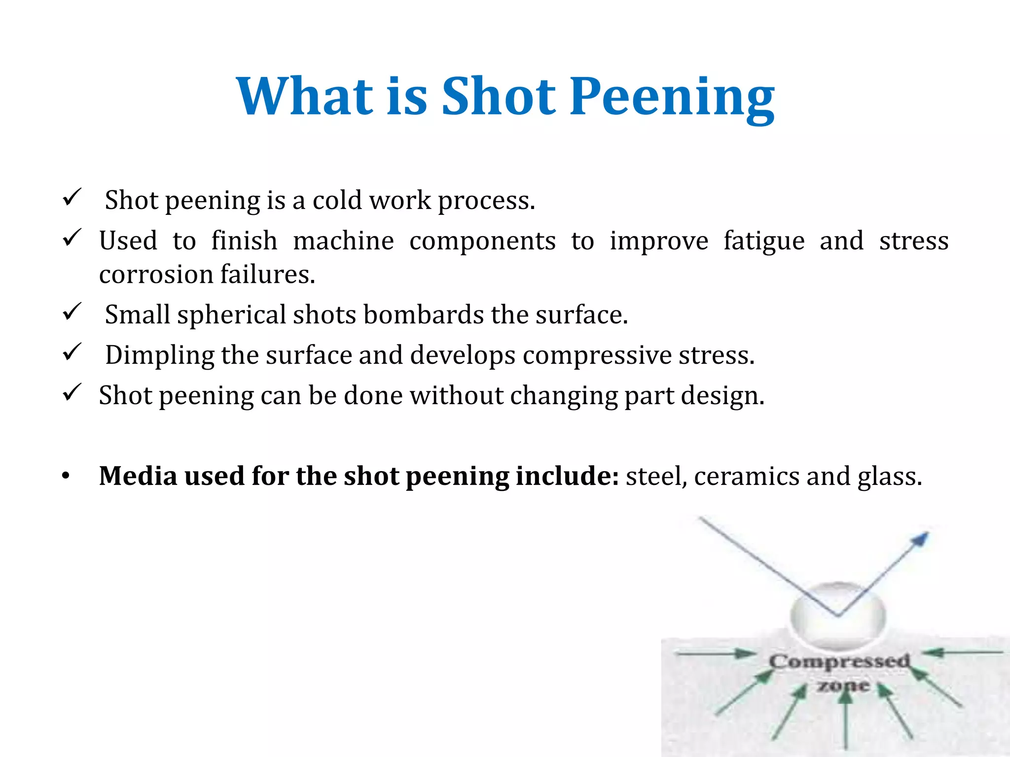 What is Shot Peening
 Shot peening is a cold work process.
 Used to finish machine components to improve fatigue and stress
corrosion failures.
 Small spherical shots bombards the surface.
 Dimpling the surface and develops compressive stress.
 Shot peening can be done without changing part design.
• Media used for the shot peening include: steel, ceramics and glass.
 