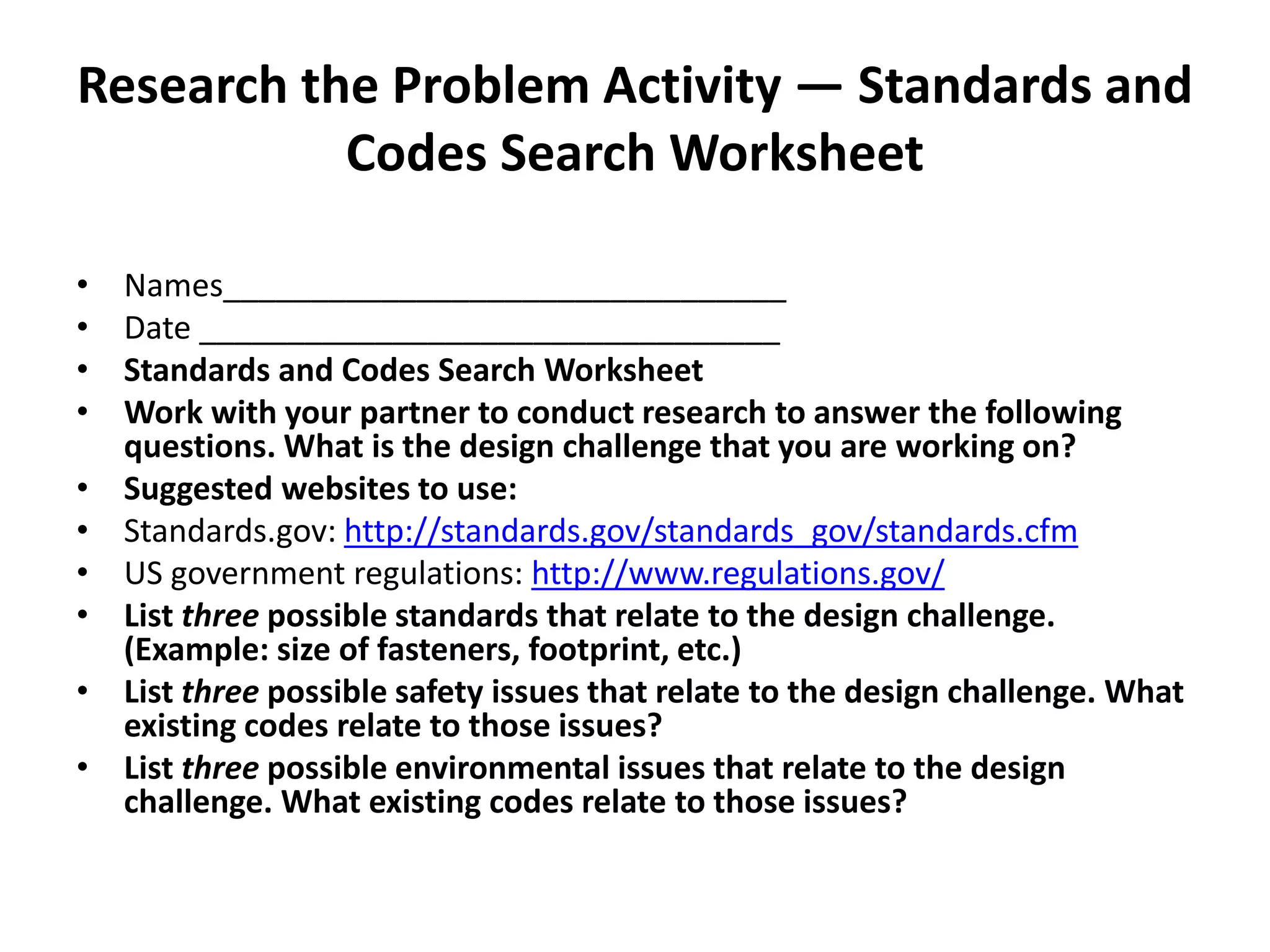 Research the Problem Activity — Standards and
Codes Search Worksheet
• Names________________________________
• Date _________________________________
• Standards and Codes Search Worksheet
• Work with your partner to conduct research to answer the following
questions. What is the design challenge that you are working on?
• Suggested websites to use:
• Standards.gov: http://standards.gov/standards_gov/standards.cfm
• US government regulations: http://www.regulations.gov/
• List three possible standards that relate to the design challenge.
(Example: size of fasteners, footprint, etc.)
• List three possible safety issues that relate to the design challenge. What
existing codes relate to those issues?
• List three possible environmental issues that relate to the design
challenge. What existing codes relate to those issues?
 