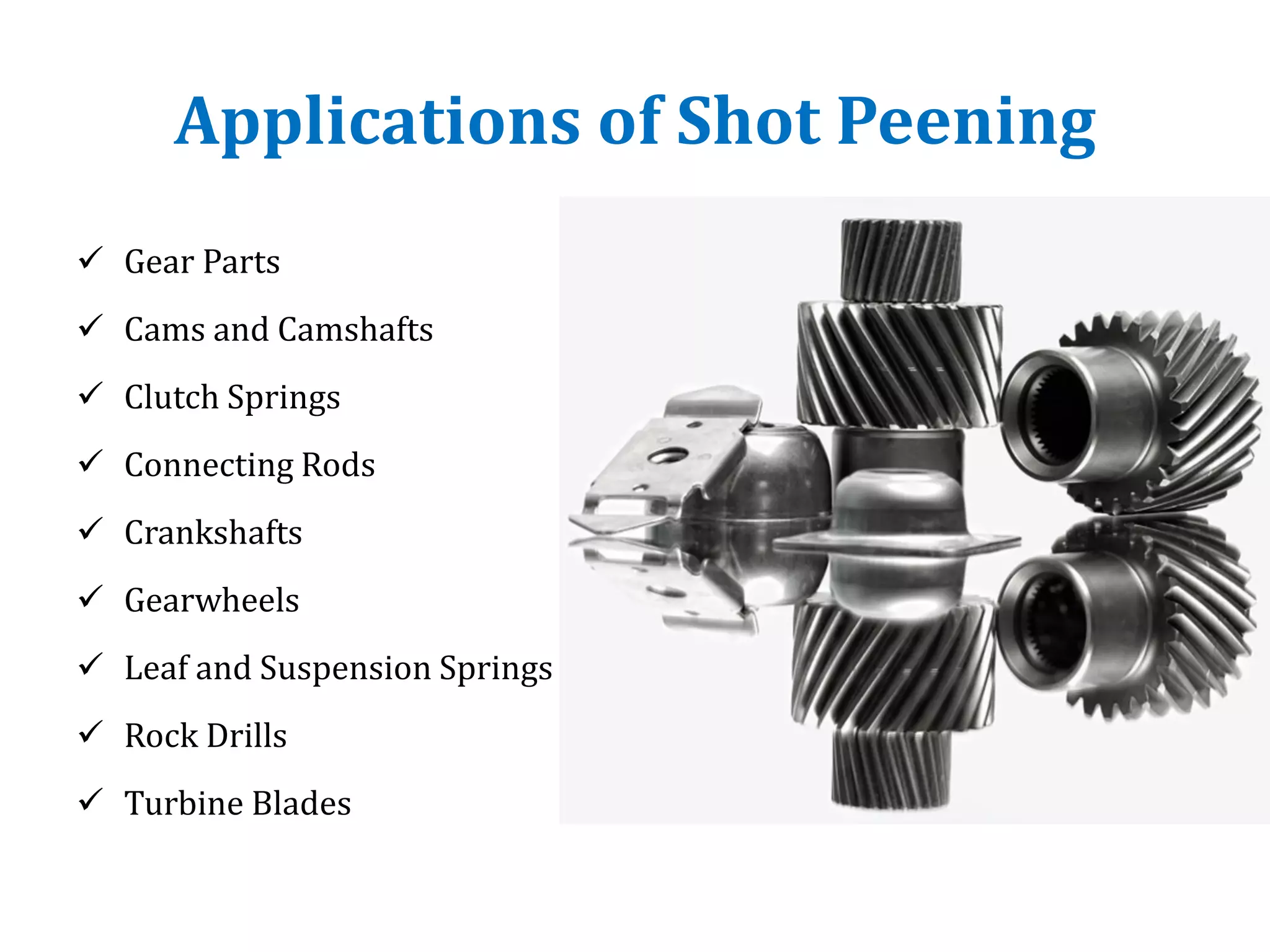 Applications of Shot Peening
 Gear Parts
 Cams and Camshafts
 Clutch Springs
 Connecting Rods
 Crankshafts
 Gearwheels
 Leaf and Suspension Springs
 Rock Drills
 Turbine Blades
 