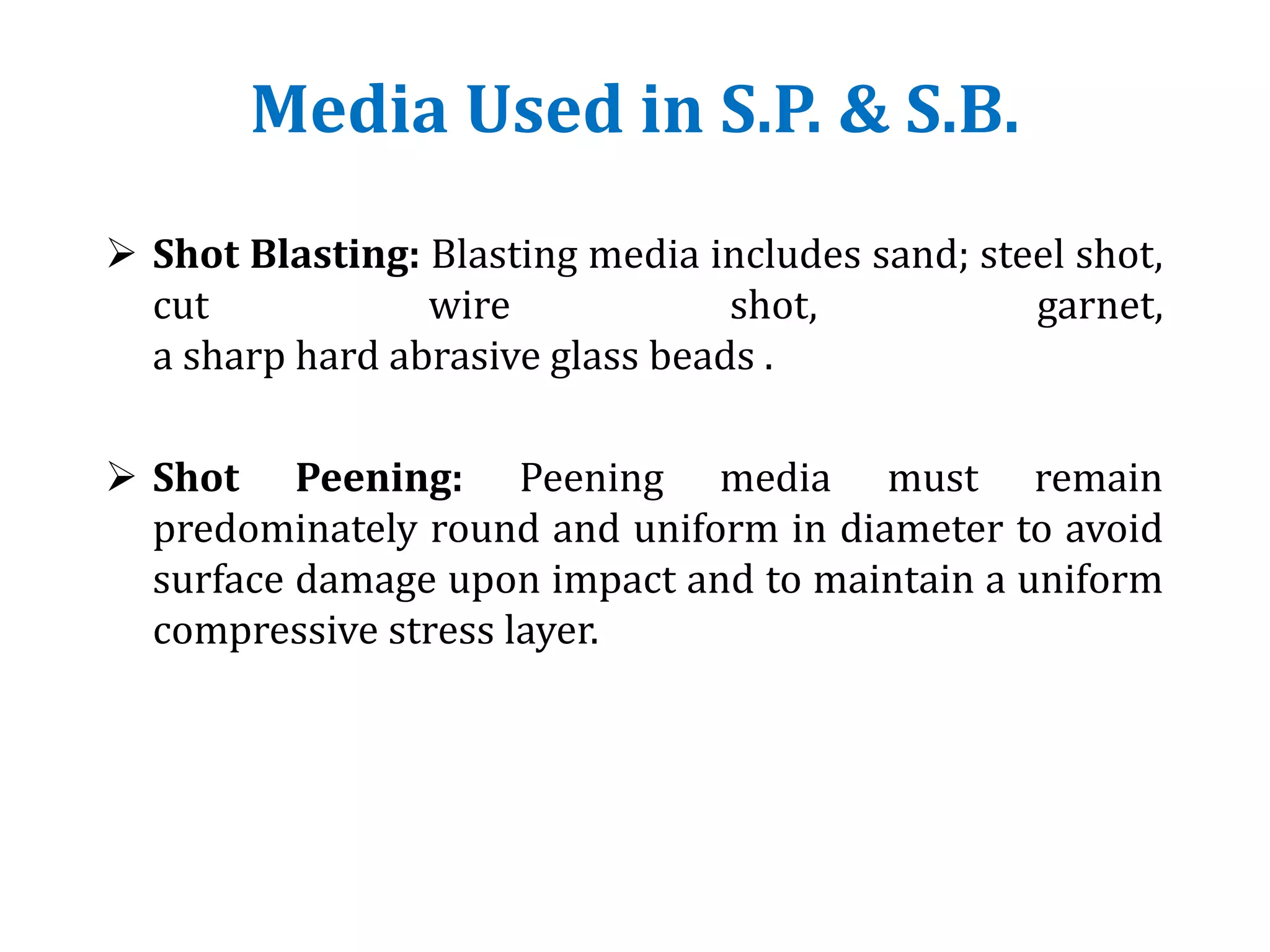 Media Used in S.P. & S.B.
 Shot Blasting: Blasting media includes sand; steel shot,
cut wire shot, garnet,
a sharp hard abrasive glass beads .
 Shot Peening: Peening media must remain
predominately round and uniform in diameter to avoid
surface damage upon impact and to maintain a uniform
compressive stress layer.
 