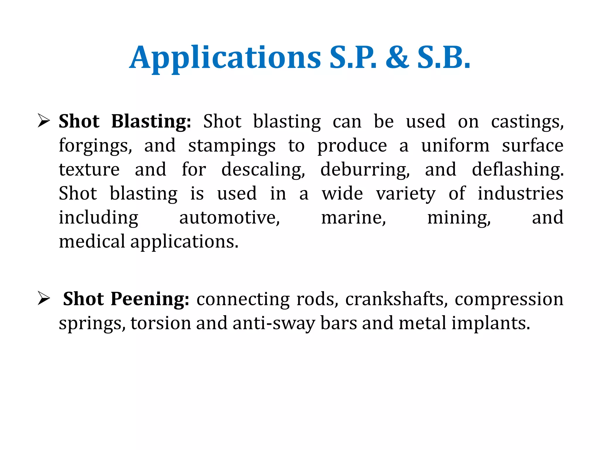 Applications S.P. & S.B.
 Shot Blasting: Shot blasting can be used on castings,
forgings, and stampings to produce a uniform surface
texture and for descaling, deburring, and deflashing.
Shot blasting is used in a wide variety of industries
including automotive, marine, mining, and
medical applications.
 Shot Peening: connecting rods, crankshafts, compression
springs, torsion and anti-sway bars and metal implants.
 