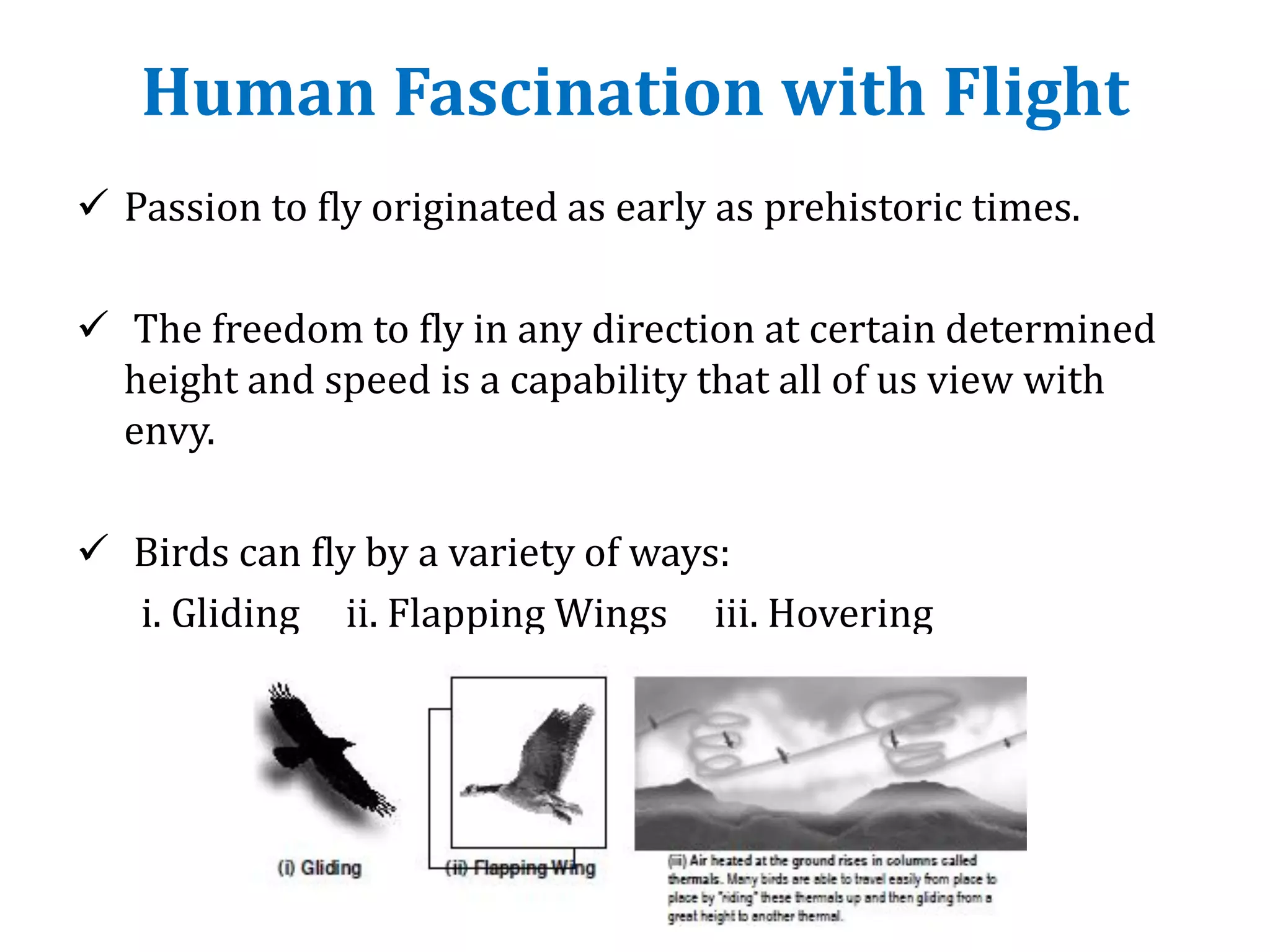 Human Fascination with Flight
 Passion to fly originated as early as prehistoric times.
 The freedom to fly in any direction at certain determined
height and speed is a capability that all of us view with
envy.
 Birds can fly by a variety of ways:
i. Gliding ii. Flapping Wings iii. Hovering
 