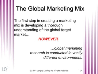 The Global Marketing Mix
The first step in creating a marketing
mix is developing a thorough
understanding of the global target
market…
HOWEVER
…global marketing
research is conducted in vastly
different environments.
(C) 2014 Cengage Learning Inc. All Rights Reserved 34
5
 