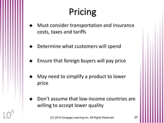 Pricing
(C) 2014 Cengage Learning Inc. All Rights Reserved 37
 Must consider transportation and insurance
costs, taxes and tariffs
 Determine what customers will spend
 Ensure that foreign buyers will pay price
 May need to simplify a product to lower
price
 Don’t assume that low-income countries are
willing to accept lower quality
5
 