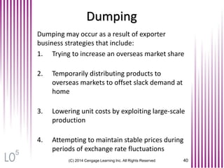 Dumping
(C) 2014 Cengage Learning Inc. All Rights Reserved 40
Dumping may occur as a result of exporter
business strategies that include:
1. Trying to increase an overseas market share
2. Temporarily distributing products to
overseas markets to offset slack demand at
home
3. Lowering unit costs by exploiting large-scale
production
4. Attempting to maintain stable prices during
periods of exchange rate fluctuations5
 