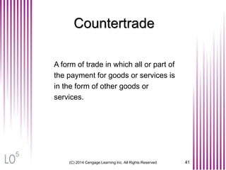 Countertrade
A form of trade in which all or part of
the payment for goods or services is
in the form of other goods or
services.
(C) 2014 Cengage Learning Inc. All Rights Reserved 41
5
 