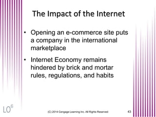 (C) 2014 Cengage Learning Inc. All Rights Reserved 43
The Impact of the Internet
• Opening an e-commerce site puts
a company in the international
marketplace
• Internet Economy remains
hindered by brick and mortar
rules, regulations, and habits
6
 