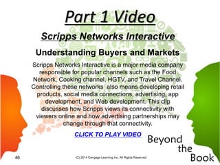 Part 1 Video
Scripps Networks Interactive
Understanding Buyers and Markets
Scripps Networks Interactive is a major media company
responsible for popular channels such as the Food
Network, Cooking channel, HGTV, and Travel Channel.
Controlling these networks also means developing retail
products, social media connections, advertising, app
development, and Web development. This clip
discusses how Scripps views its connectivity with
viewers online and how advertising partnerships may
change through that connectivity.
CLICK TO PLAY VIDEO
(C) 2014 Cengage Learning Inc. All Rights Reserved46
 
