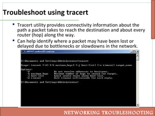 Troubleshoot using tracert
 Tracert utility provides connectivity information about the
path a packet takes to reach the destination and about every
router (hop) along the way.
 Can help identify where a packet may have been lost or
delayed due to bottlenecks or slowdowns in the network.
NETWORKING TROUBLESHOOTING
 